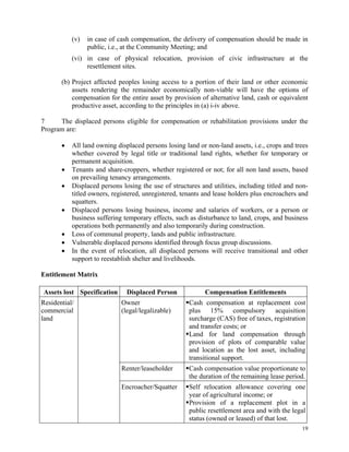 19
(v) in case of cash compensation, the delivery of compensation should be made in
public, i.e., at the Community Meeting; and
(vi) in case of physical relocation, provision of civic infrastructure at the
resettlement sites.
(b) Project affected peoples losing access to a portion of their land or other economic
assets rendering the remainder economically non-viable will have the options of
compensation for the entire asset by provision of alternative land, cash or equivalent
productive asset, according to the principles in (a) i-iv above.
7 The displaced persons eligible for compensation or rehabilitation provisions under the
Program are:
 All land owning displaced persons losing land or non-land assets, i.e., crops and trees
whether covered by legal title or traditional land rights, whether for temporary or
permanent acquisition.
 Tenants and share-croppers, whether registered or not; for all non land assets, based
on prevailing tenancy arrangements.
 Displaced persons losing the use of structures and utilities, including titled and non-
titled owners, registered, unregistered, tenants and lease holders plus encroachers and
squatters.
 Displaced persons losing business, income and salaries of workers, or a person or
business suffering temporary effects, such as disturbance to land, crops, and business
operations both permanently and also temporarily during construction.
 Loss of communal property, lands and public infrastructure.
 Vulnerable displaced persons identified through focus group discussions.
 In the event of relocation, all displaced persons will receive transitional and other
support to reestablish shelter and livelihoods.
Entitlement Matrix
Assets lost Specification Displaced Person Compensation Entitlements
Residential/
commercial
land
Owner
(legal/legalizable)
Cash compensation at replacement cost
plus 15% compulsory acquisition
surcharge (CAS) free of taxes, registration
and transfer costs; or
Land for land compensation through
provision of plots of comparable value
and location as the lost asset, including
transitional support.
Renter/leaseholder Cash compensation value proportionate to
the duration of the remaining lease period.
Encroacher/Squatter Self relocation allowance covering one
year of agricultural income; or
Provision of a replacement plot in a
public resettlement area and with the legal
status (owned or leased) of that lost.
 