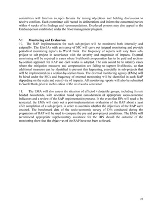 23
committees will function as open forums for raising objections and holding discussions to
resolve conflicts. Each committee will record its deliberations and inform the concerned parties
within 4 weeks of its findings and recommendations. Displaced persons may also appeal to the
Ombudsperson established under the flood management program.
VI. Monitoring and Evaluation
10. The RAP implementation for each sub-project will be monitored both internally and
externally. The EAs/IAs with assistance of MC will carry out internal monitoring and provide
periodical monitoring reports to World Bank. The frequency of reports will vary from sub-
project to sub-project in accordance with the severity and magnitude of impacts. External
monitoring will be required in cases where livelihood compensation has to be paid and section-
by-section approach for RAP and civil works is adopted. The aim would be to identify cases
where the mitigation measures and compensation are failing to support livelihoods, so that
additional measures can be identified to prevent this happening, especially in sub-projects that
will be implemented on a section-by-section basis. The external monitoring agency (EMA) will
be hired under the MCs and frequency of external monitoring will be identified in each RAP
depending on the scale and sensitivity of impacts. All monitoring reports will also be submitted
to World Bank prior to mobilization of the civil works contractor.
11. The EMA will also assess the situation of affected vulnerable groups, including female
headed households, with selection based upon consideration of appropriate socio-economic
indicators and a review of the RAP implementation process. In the event that DPs will need to be
relocated, the EMA will carry out a post-implementation evaluation of the RAP about a year
after completion of a sub-project, in order to ascertain whether the objectives of the RAP were
attained. The benchmark data of the socio-economic survey of DPs conducted during the
preparation of RAP will be used to compare the pre and post-project conditions. The EMA will
recommend appropriate supplementary assistance for the DPs should the outcome of the
monitoring show that the objectives of the RAP have not been achieved.
 