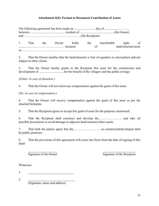 26
Attachment 4(ii): Format to Document Contribution of Assets
The following agreement has been made on............................ day of...................……….
between...............................................resident of ............................................(the Owner)
and ……………………………………………….(the Recipient).
1. That the Owner holds the transferable right of
........................………………………hectares of land/structure/asset
in.........…………………………………………………………………………….
2. That the Owner testifies that the land/structure is free of squatters or encroachers and not
subject to other claims.
3. That the Owner hereby grants to the Recipient this asset for the construction and
development of ................................for the benefit of the villagers and the public at large.
(Either, in case of donation:)
4. That the Owner will not claim any compensation against the grant of this asset.
(Or, in case of compensation:)
4. That the Owner will receive compensation against the grant of this asset as per the
attached Schedule.
5. That the Recipient agrees to accept this grant of asset for the purposes mentioned.
6. That the Recipient shall construct and develop the……………………and take all
possible precautions to avoid damage to adjacent land/structure/other assets.
7. That both the parties agree that the………………………so constructed/developed shall
be public premises.
8. That the provisions of this agreement will come into force from the date of signing of this
deed.
___________________ _____________________
Signature of the Owner Signature of the Recipient
Witnesses:
1. _____________________________
2. ______________________________
(Signature, name and address)
 