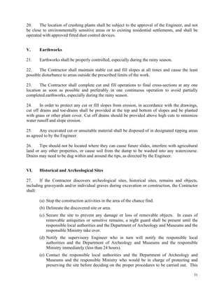 31
20. The location of crushing plants shall be subject to the approval of the Engineer, and not
be close to environmentally sensitive areas or to existing residential settlements, and shall be
operated with approved fitted dust control devices.
V. Earthworks
21. Earthworks shall be properly controlled, especially during the rainy season.
22. The Contractor shall maintain stable cut and fill slopes at all times and cause the least
possible disturbance to areas outside the prescribed limits of the work.
23. The Contractor shall complete cut and fill operations to final cross-sections at any one
location as soon as possible and preferably in one continuous operation to avoid partially
completed earthworks, especially during the rainy season.
24. In order to protect any cut or fill slopes from erosion, in accordance with the drawings,
cut off drains and toe-drains shall be provided at the top and bottom of slopes and be planted
with grass or other plant cover. Cut off drains should be provided above high cuts to minimize
water runoff and slope erosion.
25. Any excavated cut or unsuitable material shall be disposed of in designated tipping areas
as agreed to by the Engineer.
26. Tips should not be located where they can cause future slides, interfere with agricultural
land or any other properties, or cause soil from the dump to be washed into any watercourse.
Drains may need to be dug within and around the tips, as directed by the Engineer.
VI. Historical and Archeological Sites
27. If the Contractor discovers archeological sites, historical sites, remains and objects,
including graveyards and/or individual graves during excavation or construction, the Contractor
shall:
(a) Stop the construction activities in the area of the chance find.
(b) Delineate the discovered site or area.
(c) Secure the site to prevent any damage or loss of removable objects. In cases of
removable antiquities or sensitive remains, a night guard shall be present until the
responsible local authorities and the Department of Archeology and Museums and the
responsible Ministry take over.
(d) Notify the supervisory Engineer who in turn will notify the responsible local
authorities and the Department of Archeology and Museums and the responsible
Ministry immediately (less than 24 hours).
(e) Contact the responsible local authorities and the Department of Archeology and
Museums and the responsible Ministry who would be in charge of protecting and
preserving the site before deciding on the proper procedures to be carried out. This
 