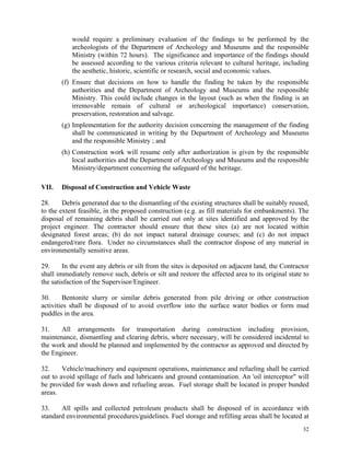 32
would require a preliminary evaluation of the findings to be performed by the
archeologists of the Department of Archeology and Museums and the responsible
Ministry (within 72 hours). The significance and importance of the findings should
be assessed according to the various criteria relevant to cultural heritage, including
the aesthetic, historic, scientific or research, social and economic values.
(f) Ensure that decisions on how to handle the finding be taken by the responsible
authorities and the Department of Archeology and Museums and the responsible
Ministry. This could include changes in the layout (such as when the finding is an
irremovable remain of cultural or archeological importance) conservation,
preservation, restoration and salvage.
(g) Implementation for the authority decision concerning the management of the finding
shall be communicated in writing by the Department of Archeology and Museums
and the responsible Ministry ; and
(h) Construction work will resume only after authorization is given by the responsible
local authorities and the Department of Archeology and Museums and the responsible
Ministry/department concerning the safeguard of the heritage.
VII. Disposal of Construction and Vehicle Waste
28. Debris generated due to the dismantling of the existing structures shall be suitably reused,
to the extent feasible, in the proposed construction (e.g. as fill materials for embankments). The
disposal of remaining debris shall be carried out only at sites identified and approved by the
project engineer. The contractor should ensure that these sites (a) are not located within
designated forest areas; (b) do not impact natural drainage courses; and (c) do not impact
endangered/rare flora. Under no circumstances shall the contractor dispose of any material in
environmentally sensitive areas.
29. In the event any debris or silt from the sites is deposited on adjacent land, the Contractor
shall immediately remove such, debris or silt and restore the affected area to its original state to
the satisfaction of the Supervisor/Engineer.
30. Bentonite slurry or similar debris generated from pile driving or other construction
activities shall be disposed of to avoid overflow into the surface water bodies or form mud
puddles in the area.
31. All arrangements for transportation during construction including provision,
maintenance, dismantling and clearing debris, where necessary, will be considered incidental to
the work and should be planned and implemented by the contractor as approved and directed by
the Engineer.
32. Vehicle/machinery and equipment operations, maintenance and refueling shall be carried
out to avoid spillage of fuels and lubricants and ground contamination. An 'oil interceptor" will
be provided for wash down and refueling areas. Fuel storage shall be located in proper bunded
areas.
33. All spills and collected petroleum products shall be disposed of in accordance with
standard environmental procedures/guidelines. Fuel storage and refilling areas shall be located at
 