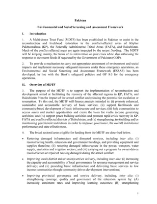 1
Pakistan
Environmental and Social Screening and Assessment Framework
I. Introduction
1. A Multi-donor Trust Fund (MDTF) has been established in Pakistan to assist in the
reconstruction and livelihood restoration in the conflict-affected areas of Khyber
Pakhtoonkhwa (KP), the Federally Administered Tribal Areas (FATA), and Balochistan.
Much of the conflict-affected areas are again impacted by the recent flooding. The MDTF
will be keeping, mainly, the focus of its intervention on post crisis while also addressing the
response to the recent floods if requested by the Government of Pakistan (GOP).
2. To provide a mechanism to carry out appropriate assessment of environment and social
impacts and implement necessary safeguard measures under these emergency operations, an
Environmental and Social Screening and Assessment Framework (ESSAF) has been
developed, in line with the Bank’s safeguard policies and OP 8.0 for the emergency
operations.
II. Overview of MDTF
3. The purpose of the MDTF is to support the implementation of reconstruction and
development aimed at facilitating the recovery of the affected regions in KP, FATA, and
Balochistan from the impact of the armed conflict and reducing the potential for escalation or
resumption. To this end, the MDTF will finance projects intended to: (i) promote enhanced,
sustainable and accountable delivery of basic services; (ii) support livelihoods and
community-based development of basic infrastructure and services; (iii) help communities to
access assets and market opportunities and create the basis for viable income generating
activities; and (iv) support peace building activities and promote rapid crisis recovery in KP,
FATA and conflict-affected districts of Balochistan; and (v) strengthening, (re)building and/or
maintaining government institutions in order to improve governance, the overall institutional
performance and state effectiveness.
4. The broad sectoral areas eligible for funding from the MDTF are described below.
 Restoring damaged infrastructure and disrupted services, including inter alia: (i)
reconstructing health, education and government buildings, and providing equipment and
supplies therefore; (ii) restoring damaged infrastructure in the power, transport, water
supply, sanitation and irrigation sectors; and (iii) carrying out a program for owner-driven
reconstruction or repair of housing damaged during the armed conflict;
 Improving local (district and/or union) service delivery, including inter alia: (i) increasing
the capacity and accountability of local governments for resource management and service
delivery; and (ii) providing basic infrastructure and delivering basic services to low
income communities though community-driven development interventions;
 Improving provincial governance and service delivery, including, inter alia: (i)
strengthening coverage, quality and governance of the education system by: (A)
increasing enrolment rates and improving learning outcomes; (B) strengthening
 