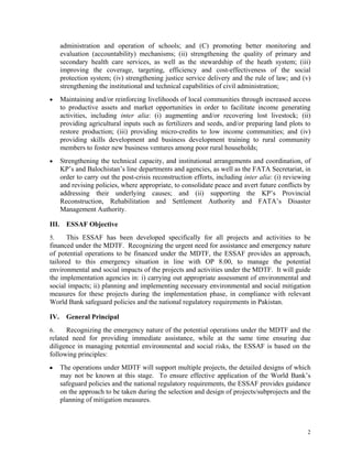 2
administration and operation of schools; and (C) promoting better monitoring and
evaluation (accountability) mechanisms; (ii) strengthening the quality of primary and
secondary health care services, as well as the stewardship of the heath system; (iii)
improving the coverage, targeting, efficiency and cost-effectiveness of the social
protection system; (iv) strengthening justice service delivery and the rule of law; and (v)
strengthening the institutional and technical capabilities of civil administration;
 Maintaining and/or reinforcing livelihoods of local communities through increased access
to productive assets and market opportunities in order to facilitate income generating
activities, including inter alia: (i) augmenting and/or recovering lost livestock; (ii)
providing agricultural inputs such as fertilizers and seeds, and/or preparing land plots to
restore production; (iii) providing micro-credits to low income communities; and (iv)
providing skills development and business development training to rural community
members to foster new business ventures among poor rural households;
 Strengthening the technical capacity, and institutional arrangements and coordination, of
KP’s and Balochistan’s line departments and agencies, as well as the FATA Secretariat, in
order to carry out the post-crisis reconstruction efforts, including inter alia: (i) reviewing
and revising policies, where appropriate, to consolidate peace and avert future conflicts by
addressing their underlying causes; and (ii) supporting the KP’s Provincial
Reconstruction, Rehabilitation and Settlement Authority and FATA’s Disaster
Management Authority.
III. ESSAF Objective
5. This ESSAF has been developed specifically for all projects and activities to be
financed under the MDTF. Recognizing the urgent need for assistance and emergency nature
of potential operations to be financed under the MDTF, the ESSAF provides an approach,
tailored to this emergency situation in line with OP 8.00, to manage the potential
environmental and social impacts of the projects and activities under the MDTF. It will guide
the implementation agencies in: i) carrying out appropriate assessment of environmental and
social impacts; ii) planning and implementing necessary environmental and social mitigation
measures for these projects during the implementation phase, in compliance with relevant
World Bank safeguard policies and the national regulatory requirements in Pakistan.
IV. General Principal
6. Recognizing the emergency nature of the potential operations under the MDTF and the
related need for providing immediate assistance, while at the same time ensuring due
diligence in managing potential environmental and social risks, the ESSAF is based on the
following principles:
■ The operations under MDTF will support multiple projects, the detailed designs of which
may not be known at this stage. To ensure effective application of the World Bank’s
safeguard policies and the national regulatory requirements, the ESSAF provides guidance
on the approach to be taken during the selection and design of projects/subprojects and the
planning of mitigation measures.
 