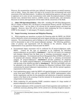 5
However, the reconstruction activities may indirectly increase pressure on natural resources,
such as timber. Hence, this aspect will need to be covered in the environmental and social
assessment of the individual projects. In addition, the implementing agencies will agree, prior
to appraisal, not to carry out any reconstruction works under the proposed project in thickly
forested areas, declared forest reserves, wildlife reserves, national parks, and sanctuaries.
Decisions on actions and requirements will be made with the concurrence of the Bank.
15. Other WB Operational Policies. Other OPs - including OP 4.09 (Pest Management),
OP 4.37 (Safety of Dams), OP 7.50 (Projects in International Waters), and OP 7.60 (Projects
in Disputed Areas) – are not likely to be relevant for the proposed project and hence not
triggered. However, these OPs will be reviewed while conducting the EAs or preparing
ESMP for the category ‘A’ and category ‘B’ projects, respectively.
VI. Impact Screening, Assessment and Mitigation Planning
16. While preparing any operations or projects for financing under the MDTF, the ESSAF
will be followed to screen environmental and social impacts and plan any required mitigation
measures. The screening process and its findings as well as the proposed mitigation measures
will be documented as part of the project/subproject package. The following guidelines,
codes of practice and requirements will be followed in the selection, design and
implementation of any operations financed under the MDTF.
■ Environmental impact assessment will be conducted for all projects/subprojects under
MDTF. Criteria for the type of assessment to be conducted for individual
projects/subprojects are provided in Attachment 1. Full EAs will need to be conducted
and clearance obtained from the Bank prior to initiating environmental category ‘A’
projects/subprojects. Environmental and Social Management Plans (ESMPs) will need to
be prepared and clearance obtained from the Bank prior to initiating environmental
category ‘B’ projects/subprojects1
; Attachment 2 provides guidelines for preparing
ESMPs. For smaller projects/subprojects, environmental screening will be carried out
with the help of the checklist provided in Attachment 3. The EAs and ESMPs will also
be submitted to the relevant EPA for obtaining No Objection Certificate (NOC) before
commencing the project/subprojects implementation, in line with the national regulatory
requirements in the Country.
■ Each implementing agency under the MDTF will appoint/designate an environmental and
social focal point (ESFP), who will be responsible for ESSAF implementation within
his/her organization, and also for the preparation and submission of quarterly monitoring
reports to the Bank on the screening of and the rationale for the proposed environmental
categorization of each project.
■ While conducting EA and preparing ESMP, cumulative impacts of a large number of
projects/subprojects will also be considered.
■ All projects/subprojects will be screened for need of land acquisition and resettlement. If
confirmed, necessary planning efforts will be carried out to develop mitigation measures.
1
The requirement of obtaining Bank’s clearance for the EAs/ESMPs is proposed for the first two years of
the MDTF.
 