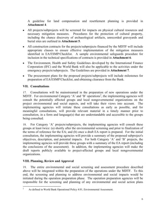 6
A guideline for land compensation and resettlement planning is provided in
Attachment 4.
■ All projects/subprojects will be screened for impacts on physical cultural resources and
necessary mitigation measures. Procedures for the protection of cultural property,
including the chance discovery of archaeological artifacts, unrecorded graveyards and
burial sites are outlined in Attachment 5.
■ All construction contracts for the projects/subprojects financed by the MDTF will include
appropriate clauses to ensure effective implementation of the mitigation measures
identified in EA/ESMP/Checklist. A sample environmental safeguards procedure for
inclusion in the technical specifications of contracts is provided in Attachment 6.
■ The Environment, Health and Safety Guidelines developed by the International Finance
Corporation (IFC) and the World Bank will also be applicable to the activities under the
emergency projects/subprojects. The Guidelines are provided in Attachment 7.
■ The procurement plans for the proposed projects/subprojects will include milestones for
preparation of EA/ESMP/Checklist, and obtaining clearance from the Bank.
VII. Consultations
17. Consultations will be mainstreamed in the preparation of new operations under the
MDTF. For environmental Category ‘A’ and ‘B’ operations2
, the implementing agencies will
consult the potentially affected groups and local nongovernmental organizations on the
project environmental and social aspects, and will take their views into account. The
implementing agencies will initiate these consultations as early as possible, and for
meaningful consultations, will provide relevant material in a timely manner prior to
consultation, in a form and language(s) that are understandable and accessible to the groups
being consulted.
18. For Category ‘A’ projects/subprojects, the implementing agencies will consult these
groups at least twice: (a) shortly after the environmental screening and prior to finalization of
the terms of reference for the EA; and (b) once a draft EA report is prepared. For the initial
consultation, the implementing agencies will provide a summary of the proposed subproject's
objectives, description, and potential impacts. For both Category ‘A’ and ‘B’ projects, the
implementing agencies will provide these groups with a summary of the EA report (including
the conclusions of the assessment). In addition, the implementing agencies will make the
draft reports publicly available to project-affected groups and local nongovernmental
organizations.
VIII. Planning, Review and Approval
19. The entire environmental and social screening and assessment procedure described
above will be integrated within the preparation of the operations under the MDTF. To this
end, the screening and planning to address environmental and social impacts would be
initiated during the operation preparation phase. The operation preparation agencies will be
responsible for the screening and planning of any environmental and social action plans
2
As defined in World Bank Operational Policy 4.01, Environmental Assessment.
 