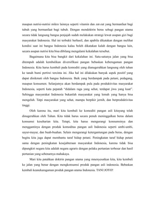 maupun nutrisi-nutrisi mikro lainnya seperti vitamin dan zat-zat yang bermanfaat bagi
tubuh yang bermanfaat bagi tubuh. Dengan mendoktrin beras sebagi pangan utama
secara tidak langsung bangsa penjajah sudah melakukan strategi lewat asupan gizi bagi
masyarakat Indonesia. Hal ini terbukti berhasil, dan apabila dikatakan dengan melihat
kondisi saat ini bangsa Indonesia kalau boleh dikatakan kalah dengan bangsa lain,
secara asupan nutrisi kita bisa dibilang mengalami kekalahan tersebut.
      Bagaimana kita bisa bangkit dari kekalahan ini. Satu-satunya jalan yang bisa
ditempuh adalah kembalikan diversifikasi pangan bebaskan keberagaman pangan
Indonesia. Kita harus kembali pada komoditi yang dianugerahkan langsung oleh tuhan
ke tanah bumi pertiwi tercinta ini. Jika hal ini dilakukan banyak aspek positif yang
dapat dinikmati oleh bangsa Indonesia. Baik yang berdampak pada petani, pedagang,
maupun konsumen. Selanjutnya akan berdampak pula pada produktivitas masyarakat
Indonesia, seperti kata pepatah “didalam raga yang sehat, terdapat jiwa yang kuat”.
Sehingga masyarakat Indonesia bukanlah masyarakat yang lemah yang hanya bisa
mengeluh. Tatpi masyarakat yang sehat, mampu berpikir jernih, dan berproduktivitas
tinggi.
      Oleh karena itu, mari kita kembali ke komoditi pangan asli kitayang telah
dinugerahkan oleh Tuhan. Kita tidak harus secara penuh meninggalkan beras dalam
konsumsi keseharian kita. Tetapi, kita harus mengurangi konsumsinya dan
menggantinya dengan produk komoditas pangan asli Indonesia seperti umbi-umbi,
sayur-mayur, dan buah-buahan. Selain mengurangi ketergantungan pada beras, dengan
begitu kita juga dapat membantu taraf hidup petani. Peningkatan taraf hidup petani
sama dengan peningkatan kesejahteraan masyarakat Indonesia, karena tidak bisa
dipungkiri negara kita adalah negara agraris dengan pelaku pertanian terbesar dan hasil
pertanian yang sebenarnya mahakaya.
      Mari kita patahkan doktrin pangan utama yang mnenyesatkan kita, kita kembali
ke jalan yang benar dengan mengkonsumsi produk pangan asli indonesia. Bebaskan
kembali keanekaragaman produk pangan utama Indonesia. TANI JOYO!
 