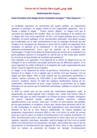 Forces de la Tunisie libre.‫ﻗﻮﻯ ﺗﻮﻧﺲ ﺍﻟﺤﺮّﺓ‬

                               Abdelmajid Ben Gayess

Essai d'analyse d'un slogan d'une révolution ouragan***Ben Gayess.A



La révolution tunisienne est caractérisée par quatre qualités: un soulèvement
spontané et pacifique, un slogan central et une organisation spontanée. Tout le
monde a adopté le slogan: " Travail; Liberté; Dignité". Ce slogan n'est que le
concentré des aspirations des révoltés. Mais, les essais d'analyse et de synthèse de
ce slogan sont rares et/ou superficiels. En fait, c'est l'aspect politique qui est le plus
médiatisé; les partis politiques et les "personnalités nationales" sont plutôt occupés
par la polémique sur le volet constitutionnel et par la campagne électorale que par
l'analyse et la conception des itinéraires à suivre afin de réaliser les aspirations de la
révolution. Le plancher de la révolution(T- L- D) reste-il dans les objectifs des
politiciens-constitutionnels? Est-ce que les priorités de la révolution sont
réaménagées ? S'agit-il d'un début de détournement du chemin de la révolution? Les
partis politiques (anciens et émergeant) ne sont-ils pas un filet tendu pour étouffer
les structures de base(comités de révolution des quartiers)?
Pour répondre à ces questions, il est impératif de se référer au slogan de la rue, de
l'analyser et de le confronter aux projets présentés par les différentes parties. Il est
aussi important de vérifier l'efficacité et la longévité des outils organisationnels pour
mener à bien les objectifs de la révolution.
Le slogan: Il est important de vérifier la pertinence, l'interaction, la priorité et les
horizons de ce slogan. Il est à rappeler que ce dernier n'est pas nouveau, c'est un
slogan qui date depuis 1956 et était réclamé par les générations précédentes à
maintes reprises (émeutes de 1978;1984) et par différentes catégories sociales
(ouvriers, étudiants, élèves). En dépit des quelques améliorations (niveau de vie,
scolarisation, infrastructures de base, acquis sociaux), la persistance de ce slogan
historique est une preuve que le fondement économique, politique et social est resté
invariable.
Le droit au travail reste un axe central des réclamations populaires. Jadis, la
paupérisation du monde agricole était à l'origine d'un exode rural intense. Mais le
contexte était plus ou moins favorable à la création de postes d’emploi: émergence
du secteur industriel (textile, sidérurgie, industrie extractive, industrie
agroalimentaire) et de services, d'une part, et l'offre en main d'œuvre non qualifiée
des les pays pétroliers et européens, d’autre part. Durant deux décennies (60 et 70),
le rôle économique et social de l'état était prépondérant voire déterminant pour
absorber le flux de la main d'œuvre additionnelle. Or, depuis l'adoption du
programme d'ajustement structurel (PAS),ce rôle c'est rétréci au profit du secteur
privé qui a pris la relève en matière d’investissement et de création d’entreprise .En
effet, l'investissement privé a pris progressivement la relève dans tous les secteurs
(agricole, industriel, touristique, éducation, santé),le budget de l'état s'est vu orienté
plutôt vers l'infrastructure de base(routes, barrages, conservation des eaux et du sol,
universités)et le fonctionnement des l’appareil de l’état. Ainsi, le rôle régulateur de
l'état en matière de promotion de l'emploi est déréglé. L'investissement
                                                                                         1
 