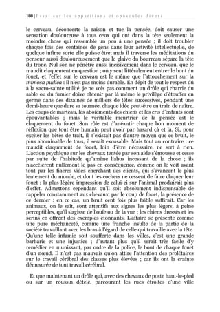 100 | E s s a i s u r l e s a p p a r i t i o n s e t o p u s c u l e s d i v e r s

le cerveau, déconcerte la raison et tue la pensée, doit causer une
sensation douloureuse à tous ceux qui ont dans la tête seulement la
moindre chose qui ressemble un peu à une pensée ; il doit troubler
chaque fois des centaines de gens dans leur activité intellectuelle, de
quelque infime sorte elle puisse être; mais il traverse les méditations du
penseur aussi douloureusement que le glaive du bourreau sépare la tête
du tronc. Nul son ne pénètre aussi incisivement dans le cerveau, que le
maudit claquement en question ; on y sent littéralement entrer le bout du
fouet, et l'effet sur le cerveau est le même que l’attouchement sur la
mimosa pudica : il n’est pas moins durable. En dépit de tout le respect dû
à la sacro-sainte utilité, je ne vois pas comment un drôle qui charrie du
sable ou du fumier doive obtenir par là même le privilège d’étouffer en
germe dans des dizaines de milliers de têtes successives, pendant une
demi-heure que dure sa tournée, chaque idée peut-être en train de naître.
Les coups de marteau, les aboiements des chiens et les cris d’enfants sont
épouvantables ; mais le véritable meurtrier de la pensée est le
claquement du fouet. Son rôle est d’anéantir chaque bon moment de
réflexion que tout être humain peut avoir par hasard çà et là. Si, pour
exciter les bêtes de trait, il n’existait pas d’autre moyen que ce bruit, le
plus abominable de tous, il serait excusable. Mais tout au contraire : ce
maudit claquement de fouet, loin d’être nécessaire, ne sert à rien.
L’action psychique sur les chevaux tentée par son aide s'émousse et cesse
par suite de l'habitude qu’amène l’abus incessant de la chose ; ils
n’accélèrent nullement le pas en conséquence, comme on le voit avant
tout par les fiacres vides cherchant des clients, qui s’avancent le plus
lentement du monde, et dont les cochers ne cessent de faire claquer leur
fouet ; la plus légère impression de celui-ci sur l’animal produirait plus
d’effet. Admettons cependant qu’il soit absolument indispensable de
rappeler constamment aux chevaux, par le coup de fouet, la présence de
ce dernier : en ce cas, un bruit cent fois plus faible suffirait. Car les
animaux, on le sait, sont attentifs aux signes les plus légers, à peine
perceptibles, qu’il s’agisse de l'ouïe ou de la vue ; les chiens dressés et les
serins en offrent des exemples étonnants. L’affaire se présente comme
une pure méchanceté, comme une franche insulte de la partie de la
société travaillant avec les bras à l’égard de celle qui travaille avec la tête.
Qu’une telle infamie soit soufferte dans les villes, c’est une grande
barbarie et une injustice ; d’autant plus qu’il serait très facile d’y
remédier en munissant, par ordre de la police, le bout de chaque fouet
d'un nœud. Il n’est pas mauvais qu’on attire l’attention des prolétaires
sur le travail cérébral des classes plus élevées ; car ils ont la crainte
démesurée de tout travail cérébral.
Et que maintenant un drôle qui, avec des chevaux de poste haut-le-pied
ou sur un roussin dételé, parcourant les rues étroites d'une ville

 