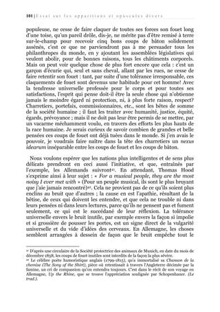 101 | E s s a i s u r l e s a p p a r i t i o n s e t o p u s c u l e s d i v e r s

populeuse, ne cesse de faire claquer de toutes ses forces son fouet long
d’une toise, qu’un pareil drôle, dis-je, ne mérite pas d’être remisé à terre
sur-le-champ pour recevoir cinq bons coups de bâton solidement
assénés, c’est ce que ne parviendront pas à me persuader tous les
philanthropes du monde, en y ajoutant les assemblées législatives qui
veulent abolir, pour de bonnes raisons, tous les châtiments corporels.
Mais on peut voir quelque chose de plus fort encore que cela : c’est un
garçon d'écurie qui, seul et sans cheval, allant par les rues, ne cesse de
faire retentir son fouet : tant, par suite d’une tolérance irresponsable, ces
claquements de fouet sont devenus une habitude pour cet homme! Avec
la tendresse universelle professée pour le corps et pour toutes ses
satisfactions, l’esprit qui pense doit-il être la seule chose qui n’obtienne
jamais le moindre égard ni protection, ni, à plus forte raison, respect?
Charretiers, portefaix, commissionnaires, etc., sont les bêtes de somme
de la société humaine ; il faut les traiter avec humanité, justice, équité,
égards, prévoyance ; mais il ne doit pas leur être permis de se mettre, par
un vacarme méchamment voulu, en travers des efforts les plus hauts de
la race humaine. Je serais curieux de savoir combien de grandes et belle
pensées ces coups de fouet ont déjà tuées dans le monde. Si j’en avais le
pouvoir, je voudrais faire naître dans la tête des charretiers un nexus
idearum inséparable entre les coups de fouet et les coups de bâton.
Nous voulons espérer que les nations plus intelligentes et de sens plus
délicats prendront en ceci aussi l'initiative, et que, entraînés par
l’exemple, les Allemands suivront41. En attendant, Thomas Hood
s’exprime ainsi à leur sujet : « For a musical people, they are the most
noisy I ever met with » (Pour un peuple musical, ils sont le plus bruyant
que j’aie jamais rencontré)42. Cela ne provient pas de ce qu’ils soient plus
enclins au bruit que d’autres ; la cause en est l’apathie, résultant de la
bêtise, de ceux qui doivent les entendre, et que cela ne trouble ni dans
leurs pensées ni dans leurs lectures, parce qu’ils ne pensent pas et fument
seulement, ce qui est le succédané de leur réflexion. La tolérance
universelle envers le bruit inutile, par exemple envers la façon si impolie
et si grossière de pousser les portes, est un signe direct de la vulgarité
universelle et du vide d’idées des cerveaux. En Allemagne, les choses
semblent arrangées à dessein de façon que le bruit empêche tout le
D’après une circulaire de la Société protectrice des animaux de Munich, en date du mois de
décembre 1858, les coups de fouet inutiles sont interdits de la façon la plus sévère.
42 Le célèbre poète humoristique anglais (1799-1815), qu'a immortalisé sa Chanson de la
chemise (The Sony of the Shirt), pièce où retentissait à travers l'Angleterre décimée par la
famine, un cri de compassion qu'on entendra toujours. C'est dans le récit de son voyage en
Allemagne, Up the Rhine, que se trouve l’appréciation soulignée par Schopenhauer. (Le
trad.).
41

 