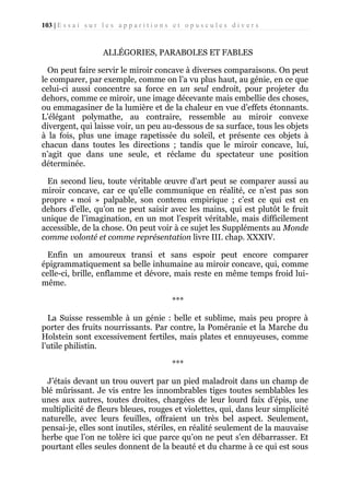103 | E s s a i s u r l e s a p p a r i t i o n s e t o p u s c u l e s d i v e r s

ALLÉGORIES, PARABOLES ET FABLES
On peut faire servir le miroir concave à diverses comparaisons. On peut
le comparer, par exemple, comme on l’a vu plus haut, au génie, en ce que
celui-ci aussi concentre sa force en un seul endroit, pour projeter du
dehors, comme ce miroir, une image décevante mais embellie des choses,
ou emmagasiner de la lumière et de la chaleur en vue d’effets étonnants.
L’élégant polymathe, au contraire, ressemble au miroir convexe
divergent, qui laisse voir, un peu au-dessous de sa surface, tous les objets
à la fois, plus une image rapetissée du soleil, et présente ces objets à
chacun dans toutes les directions ; tandis que le miroir concave, lui,
n’agit que dans une seule, et réclame du spectateur une position
déterminée.
En second lieu, toute véritable œuvre d'art peut se comparer aussi au
miroir concave, car ce qu’elle communique en réalité, ce n’est pas son
propre « moi » palpable, son contenu empirique ; c’est ce qui est en
dehors d’elle, qu’on ne peut saisir avec les mains, qui est plutôt le fruit
unique de l’imagination, en un mot l’esprit véritable, mais difficilement
accessible, de la chose. On peut voir à ce sujet les Suppléments au Monde
comme volonté et comme représentation livre III. chap. XXXIV.
Enfin un amoureux transi et sans espoir peut encore comparer
épigrammatiquement sa belle inhumaine au miroir concave, qui, comme
celle-ci, brille, enflamme et dévore, mais reste en même temps froid luimême.
***
La Suisse ressemble à un génie : belle et sublime, mais peu propre à
porter des fruits nourrissants. Par contre, la Poméranie et la Marche du
Holstein sont excessivement fertiles, mais plates et ennuyeuses, comme
l’utile philistin.
***
J’étais devant un trou ouvert par un pied maladroit dans un champ de
blé mûrissant. Je vis entre les innombrables tiges toutes semblables les
unes aux autres, toutes droites, chargées de leur lourd faix d’épis, une
multiplicité de fleurs bleues, rouges et violettes, qui, dans leur simplicité
naturelle, avec leurs feuilles, offraient un très bel aspect. Seulement,
pensai-je, elles sont inutiles, stériles, en réalité seulement de la mauvaise
herbe que l’on ne tolère ici que parce qu’on ne peut s'en débarrasser. Et
pourtant elles seules donnent de la beauté et du charme à ce qui est sous

 
