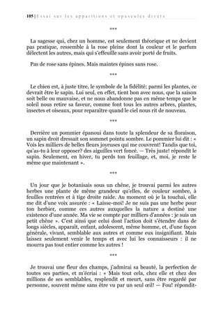 105 | E s s a i s u r l e s a p p a r i t i o n s e t o p u s c u l e s d i v e r s

***
La sagesse qui, chez un homme, est seulement théorique et ne devient
pas pratique, ressemble à la rose pleine dont la couleur et le parfum
délectent les autres, mais qui s’effeuille sans avoir porté de fruits.
Pas de rose sans épines. Mais maintes épines sans rose.
***
Le chien est, à juste titre, le symbole de la fidélité; parmi les plantes, ce
devrait être le sapin. Lui seul, en effet, tient bon avec nous, que la saison
soit belle ou mauvaise, et ne nous abandonne pas en même temps que le
soleil nous retire sa faveur, comme font tous les autres arbres, plantes,
insectes et oiseaux, pour reparaître quand le ciel nous rit de nouveau.
***
Derrière un pommier épanoui dans toute la splendeur de sa floraison,
un sapin droit dressait son sommet pointu sombre. Le pommier lui dit : «
Vois les milliers de belles fleurs joyeuses qui me couvrent! Tandis que toi,
qu’as-tu à leur opposer? des aiguilles vert foncé. — Très juste! répondit le
sapin. Seulement, en hiver, tu perds ton feuillage, et, moi, je reste le
même que maintenant ».
***
Un jour que je botanisais sous un chêne, je trouvai parmi les autres
herbes une plante de même grandeur qu’elles, de couleur sombre, à
feuilles rentrées et à tige droite raide. Au moment où je la touchai, elle
me dit d’une voix assurée : « Laisse-moi! Je ne suis pas une herbe pour
ton herbier, comme ces autres auxquelles la nature a destiné une
existence d’une année. Ma vie se compte par milliers d'années : je suis un
petit chêne ». C’est ainsi que celui dont l’action doit s’étendre dans de
longs siècles, apparaît, enfant, adolescent, même homme, et, d’une façon
générale, vivant, semblable aux autres et comme eux insignifiant. Mais
laissez seulement venir le temps et avec lui les connaisseurs : il ne
mourra pas tout entier comme les autres !
***
Je trouvai une fleur des champs, j’admirai sa beauté, la perfection de
toutes ses parties, et m’écriai : « Mais tout cela, chez elle et chez des
millions de ses semblables, resplendit et meurt, sans être regardé par
personne, souvent même sans être vu par un seul œil! — Fou! répondit-

 