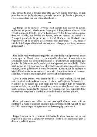 106 | E s s a i s u r l e s a p p a r i t i o n s e t o p u s c u l e s d i v e r s

elle, penses-tu que je fleuris pour être vue? Je fleuris pour moi, et non
pour les autres, je fleuris parce que cela me plaît ; je fleuris et j’existe, et
en cela consistent ma joie et mon bonheur ».
***
Au temps où la surface terrestre était encore une écorce de granit
uniforme et plane, absolument impropre à l’apparition d’aucun être
vivant, un matin le Soleil se leva. La messagère des dieux, Iris, accourue
d’un vol rapide, sur l'ordre de Junon, cria en passant au Soleil : «
Pourquoi prends-tu la peine de te lever? Il n’y a pas là d’œil pour
t’apercevoir, et de colonne de Memnon pour résonner. — Oui, mais je
suis le Soleil, répondit celui-ci, et c’est pour cela que je me lève ; me verra
qui pourra! »
***
Une belle oasis verdoyante regardait autour d’elle et n’apercevait autre
chose que le désert; c’est en vain qu’elle cherchait à rencontrer sa
semblable. Alors elle poussa des plaintes : « Malheureuse oasis isolée que
je suis ! Je dois rester seule, nulle part je n’aperçois ma semblable ! Nulle
part même un œil pour me voir et prendre plaisir à mes prairies, à mes
sources, à mes palmiers et à mes arbrisseaux ! Rien autour de moi que le
triste désert sablonneux, rocheux, sans vie ! A quoi me servent, dans cet
abandon, tous mes avantages, mes beautés et mes richesses? »
Alors le Père Désert tout chenu lui dit : « Mon enfant, s’il en était
autrement, si, au lieu d’être le désert triste, et aride, j’étais florissant, vert
et animé, tu ne serais pas une oasis, un coin favorisé dont le voyageur,
encore de loin, raconte les merveilles ; tu serais simplement une petite
partie de moi, insignifiante et qu’on ne remarquerait pas. Supporte donc
en patience ce qui est la condition de ta distinction et de ta gloire ».
***
Celui qui monte en ballon ne voit pas qu’il s’élève, mais voit au
contraire la terre s’abaisser toujours plus profondément. Qu’est-ce que
cela? Un mystère que comprennent seuls ceux qui y consentent.
***
L’appréciation de la grandeur intellectuelle d’un homme est en soi
opposée à celle de la grandeur physique : celle-ci est rapetissée par la
distance, celle-là accrue.

 