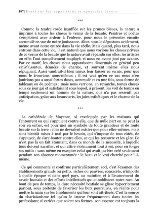 107 | E s s a i s u r l e s a p p a r i t i o n s e t o p u s c u l e s d i v e r s

***
Comme la tendre rosée insufflée sur les prunes bleues, la nature a
imprimé à toutes les choses le vernis de la beauté. Peintres et poètes
s’emploient avec ardeur à l’enlever, pour nous le présenter ensuite
accumulé en vue de notre jouissance. Alors nous le dégustons avidement,
même avant notre entrée dans la vie réelle. Mais quand, plus tard, nous
entrons dans cette vie, il est naturel que nous voyions les choses privées
de ce vernis de la beauté que la nature avait répandu sur elles; les artistes
on effet l’ont complètement employé, et nous en avons joui par avance.
Par ce motif, les choses nous apparaissent désormais en général peu
satisfaisantes, dénuées de charme, et souvent même elles nous
répugnent. Aussi vaudrait-il bien mieux leur laisser ce vernis, pour que
nous le trouvions nous-mêmes ; il est vrai qu’en ce cas nous n’en
jouirions pas a aussi fortes doses, accumulé et en une fois, sous forme de
tableaux ou de poèmes ; mais nous verrions, en revanche, toutes choses
sous ce jour gai et satisfaisant sous lequel, à présent, les voit de temps en
temps seulement un homme de la nature, qui n’a pas ressenti par
anticipation, grâce aux beaux-arts, les joies esthétiques et le charme de la
vie.
***
La cathédrale de Mayence, si enveloppée par les maisons qui
l'entourent ou qui s’appuient contre elle, que de nulle part on ne peut la
voir en entier, est pour moi un symbole de toute grandeur et de toute
beauté sur la terre : elles ne devraient exister que pour elles-mêmes, mais
sont bientôt mises à mal par le besoin, qui s’impose de tous côtés, de
s’appuyer, de s’arc-bouter contre elles, ce qui les recouvre et les gâte. Ce
n’est pas là un fait étonnant, dans ce monde de la nécessité, à laquelle
tous doivent sacrifier, et qui attire violemment tout à soi, pour en forger
ses outils : sans même en excepter celui qui avait pu être créé seulement
pendant son absence momentanée : le beau et le vrai cherché pour luimême.
Ce qui commente et confirme particulièrement ceci, c’est l’examen des
établissements grands ou petits, riches ou pauvres, consacrés, n’importe
à quelle époque et dans quel pays, au maintien et à l’avancement du
savoir humain et des efforts intellectuels qui ennoblissent notre race. Au
bout de peu de temps, la dure nécessité bestiale se glisse hypocritement
partout, sous prétexte de favoriser les buts poursuivis, en réalité pour
mettre la main sur les émoluments qui leur sont attribués. C’est la source
du charlatanisme tel qu’on le trouve fréquemment dans toutes les
professions; si variées que soient ses formes, son essence est toujours la

 