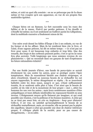 108 | E s s a i s u r l e s a p p a r i t i o n s e t o p u s c u l e s d i v e r s

même, et voici en quoi elle consiste : on ne se préoccupe pas de la chose
même et l’on n’aspire qu'à son apparence, en vue de ses propres fins
matérielles égoïstes.
***
Chaque héros est un Samson. Le fort succombe sous les ruses des
faibles et de la masse. Finit-il par perdre patience, il les étouffe et
s’étouffe lui-même; ou il est seulement un Gulliver parmi les Lilliputiens,
dont la multitude excessive a finalement raison de lui.
***
Une mère avait donné les fables d’Ésope à lire à ses enfants, en vue de
les former et de les affiner. Mais ils lui rendirent bien vite le livre, et
l’aîné, d’une sagesse précoce, lui dit en même temps : « Ce n’est pas un
livre pour nous; il est beaucoup trop enfantin et trop bête. Que des
renards, des loups et des corbeaux puissent parler, c’est ce qu'on ne nous
fera plus accroire. Voilà longtemps que nous sommes revenus de ces
plaisanteries ». Qui ne reconnaît dans ces garçons de tant d’espérances
les futurs rationalistes éclairés?
***
Par une froide journée d’hiver, une bande de porcs-épics se serrait
étroitement les uns contre les autres, pour se protéger contre l’âpre
température. Mais ils ressentirent bientôt une chaleur réciproque, et
alors s’écartèrent. Quand un nouveau besoin de se réchauffer les eut
encore rapprochés, le même désagrément se répéta ; ils se trouvèrent
ballottés entre les deux maux, jusqu’à ce que, s’étant suffisamment
écartés, ils se sentirent enfin plus à l’aise. C’est ainsi que le besoin de
société, né du vide et de la monotonie de leur propre « moi », attire les
hommes les uns vers les autres ; mais leurs nombreuses manières d’être
antipathiques et leurs défauts intolérables les repoussent bientôt en sens
inverse. L’éloignement moyen qu'ils finissent par imaginer, et qui rend
possible une réunion, c’est la politesse et les bonnes manières. A celui qui
ne se tient pas assez loin, on crie en Angleterre : keep your distance!
Celle-ci, il est vrai, ne satisfait qu’incomplètement le besoin de se
réchauffer mutuellement, mais, en revanche, elle ne permet pas la piqûre
des aiguillons. Quant à celui qui possède une dose de chaleur intérieure
propre, il s’éloigne plutôt de la société, pour ne pas causer de
désagréments, — ni en subir.

 