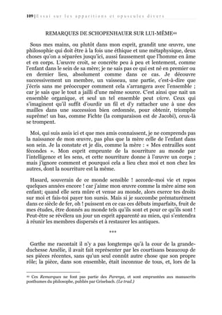 109 | E s s a i s u r l e s a p p a r i t i o n s e t o p u s c u l e s d i v e r s

REMARQUES DE SCHOPENHAUER SUR LUI-MÊME44
Sous mes mains, ou plutôt dans mon esprit, grandit une œuvre, une
philosophie qui doit être à la fois une éthique et une métaphysique, deux
choses qu’on a séparées jusqu’ici, aussi faussement que l’homme en âme
et en corps. L’œuvre croit, se concrète peu à peu et lentement, comme
l'enfant dans le sein de sa mère; je ne sais pas ce qui est né en premier ou
en dernier lieu, absolument comme dans ce cas. Je découvre
successivement un membre, un vaisseau, une partie, c’est-à-dire que
j’écris sans me préoccuper comment cela s’arrangera avec l’ensemble ;
car je sais que le tout a jailli d’une même source. C’est ainsi que nait un
ensemble organique, et seul un tel ensemble peut vivre. Ceux qui
s’imaginent qu’il suffit d’ourdir un fil et d'y rattacher une à une des
mailles dans une succession bien ordonnée, pour obtenir, triomphe
suprême! un bas, comme Fichte (la comparaison est de Jacobi), ceux-là
se trompent.
Moi, qui suis assis ici et que mes amis connaissent, je ne comprends pas
la naissance de mon œuvre, pas plus que la mère celle de l’enfant dans
son sein. Je la constate et je dis, comme la mère : « Mes entrailles sont
fécondes ». Mon esprit emprunte de la nourriture au monde par
l’intelligence et les sens, et cette nourriture donne à l’œuvre un corps ;
mais j'ignore comment et pourquoi cela a lieu chez moi et non chez les
autres, dont la nourriture est la même.
Hasard, souverain de ce monde sensible ! accorde-moi vie et repos
quelques années encore ! car j’aime mon œuvre comme la mère aime son
enfant; quand elle sera mûre et venue au monde, alors exerce tes droits
sur moi et fais-toi payer ton sursis. Mais si je succombe prématurément
dans ce siècle de fer, oh ! puissent en ce cas ces débuts imparfaits, fruit de
mes études, être donnés au monde tels qu’ils sont et pour ce qu’ils sont !
Peut-être se révélera un jour un esprit apparenté au mien, qui s’entendra
à réunir les membres dispersés et à restaurer les antiques.
***
Gœthe me racontait il n’y a pas longtemps qu’à la cour de la grandeduchesse Amélie, il avait fait représenter par les courtisans beaucoup de
ses pièces récentes, sans qu’un seul connût autre chose que son propre
rôle; la pièce, dans son ensemble, était inconnue de tous, et, lors de la
Ces Remarques ne font pas partie des Parerga, et sont empruntées aux manuscrits
posthumes du philosophe, publiés par Grisebach. (Le trad.)
44

 