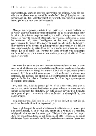 110 | E s s a i s u r l e s a p p a r i t i o n s e t o p u s c u l e s d i v e r s

représentation, nouvelle pour les interprètes eux-mêmes. Notre vie estelle autre chose qu’une comédie semblable? Le philosophe est un
personnage qui fait volontairement le figurant, pour pouvoir d'autant
mieux porter son attention sur l’ensemble.
***
Mon penser en paroles, c’est-à-dire en notions, en un mot l’activité de
la raison est pour ma philosophie simplement ce qu’est la technique pour
le peintre, la peinture proprement dite, la conditio sine qua non. Mais le
temps de l’activité vraiment philosophique, vraiment artistique, ce sont
les moments où, avec l’intelligence et les sens, je contemple
objectivement le monde. Ces moments n’ont rien de voulu, d'arbitraire,
ils sont ce qui m’est donné, ce qui m’appartient en propre, ce qui fait de
moi un philosophe; j’y saisis l’essence du monde, sans savoir en même
temps que je la saisis; leur résultat ne passe souvent que longtemps
après, et faiblement, du souvenir en notions, et est ainsi affermi d’une
manière durable.
***
Les êtres humains se trouvent souvent tellement blessés par un seul
mot, un air de figure, une contradiction, qu’ils ne les pardonnent jamais,
et que leur amitié se change en inimitié : or, c’est ce que je n’ai jamais
compris. Je dois, en effet, pour ma part, continuellement pardonner des
grimaces, des paroles, des opinions, des contradictions de toute espèce
qui me révoltent au plus profond de moi-même à un degré que ces genslà ignorent absolument.
Toi, mon ami, n’oublie jamais que tu es un philosophe, créé par la
nature pour cette unique destination, et pour nulle autre. Aussi ne suis
jamais les sentiers des philistins, car, si tu voulais devenir l’un d’eux, tu
ne le pourrais pas ; tu resterais même seulement un demi-philistin, une
chose avortée.
Le philistin s’épanouit dans sa vie, il s’y trouve bien, il ne veut pas en
sortir, et, le voulût-il, qu’il ne le pourrait pas.
Pour le philosophe, la vie est absolument insatisfaisante; il ne veut pas
s’en accommoder, et ne le peut pas, même s’il le voulait; il y renonce,
néglige de s’en assurer les avantages, s’éloigne d’elle, pour l’envisager
dans son ensemble, à l’aide de cet éloignement, et la reproduire. En ceci il
déploie ses forces, et c’est la meilleure partie de son existence. Quant à sa

 