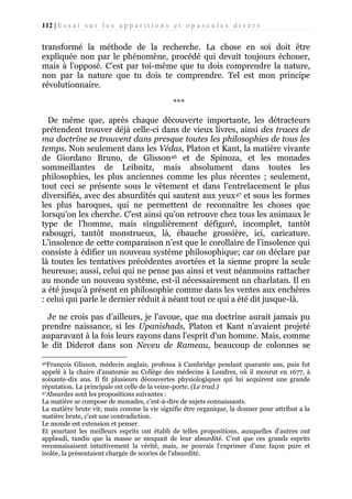 112 | E s s a i s u r l e s a p p a r i t i o n s e t o p u s c u l e s d i v e r s

transformé la méthode de la recherche. La chose en soi doit être
expliquée non par le phénomène, procédé qui devait toujours échouer,
mais à l’opposé. C’est par toi-même que tu dois comprendre la nature,
non par la nature que tu dois te comprendre. Tel est mon principe
révolutionnaire.
***
De même que, après chaque découverte importante, les détracteurs
prétendent trouver déjà celle-ci dans de vieux livres, ainsi des traces de
ma doctrine se trouvent dans presque toutes les philosophies de tous les
temps. Non seulement dans les Védas, Platon et Kant, la matière vivante
de Giordano Bruno, de Glisson46 et de Spinoza, et les monades
sommeillantes de Leibnitz, mais absolument dans toutes les
philosophies, les plus anciennes comme les plus récentes ; seulement,
tout ceci se présente sous le vêtement et dans l’entrelacement le plus
diversifiés, avec des absurdités qui sautent aux yeux47 et sous les formes
les plus baroques, qui ne permettent de reconnaître les choses que
lorsqu’on les cherche. C’est ainsi qu’on retrouve chez tous les animaux le
type de l’homme, mais singulièrement défiguré, incomplet, tantôt
rabougri, tantôt monstrueux, là, ébauche grossière, ici, caricature.
L’insolence de cette comparaison n’est que le corollaire de l’insolence qui
consiste à édifier un nouveau système philosophique; car on déclare par
là toutes les tentatives précédentes avortées et la sienne propre la seule
heureuse; aussi, celui qui ne pense pas ainsi et veut néanmoins rattacher
au monde un nouveau système, est-il nécessairement un charlatan. Il en
a été jusqu’à présent en philosophie comme dans les ventes aux enchères
: celui qui parle le dernier réduit à néant tout ce qui a été dit jusque-là.
Je ne crois pas d’ailleurs, je l’avoue, que ma doctrine aurait jamais pu
prendre naissance, si les Upanishads, Platon et Kant n’avaient projeté
auparavant à la fois leurs rayons dans l’esprit d'un homme. Mais, comme
le dit Diderot dans son Neveu de Rameau, beaucoup de colonnes se
46François

Glisson, médecin anglais, professa à Cambridge pendant quarante ans, puis fut
appelé à la chaire d'anatomie au Collège des médecins à Londres, où il mourut en 1677, à
soixante-dix ans. Il fit plusieurs découvertes physiologiques qui lui acquirent une grande
réputation. La principale est celle de la veine-porte. (Le trad.)
47Absurdes sont les propositions suivantes :
La matière se compose de monades, c’est-à-dire de sujets connaissants.
La matière brute vit; mais comme la vie signifie être organique, la donner pour attribut a la
matière brute, c'est une contradiction.
Le monde est extension et penser.
Et pourtant les meilleurs esprits ont établi de telles propositions, auxquelles d'autres ont
applaudi, tandis que la masse se moquait de leur absurdité. C’est que ces grands esprits
reconnaisaisent intuitivement la vérité, mais, ne pouvais l’exprimer d’une façon pure et
isolée, la présentaient chargée de scories de l’absurdité.

 