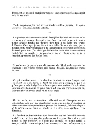 113 | E s s a i s u r l e s a p p a r i t i o n s e t o p u s c u l e s d i v e r s

dressaient, et le soleil brillait sur toutes ; une seule toutefois résonnait,
celle de Memnon.
***
Toute ma philosophie peut se résumer dans cette expression : le monde
est l’auto-connaissance de la volonté.
***
Les proches relations sont souvent étrangères les unes aux autres et les
étrangers sont souvent liés entre eux. Pour ma part, je parle à tous le
même langage, tandis que d'autres gens font à cet égard une grande
différence. C’est que je me tiens à une telle distance de tous, que la
différence du rapprochement ou de l’éloignement extérieurs accidentels
disparaît pour moi. C’est ainsi que la situation de la terre dans sa course,
c’est-à-dire sa parallaxe, n’occasionne aucun changement dans la
situation apparente des étoiles fixes.
***
Si seulement je pouvais me débarrasser de l’illusion de regarder les
crapauds et les vipères comme mes égaux ! Cela me rendrait de grands
services.
***
Ce qui constitue mon cercle d’action, ce n’est pas mon époque, mais
seulement le sol sur lequel se tient ma personne physique, et qui n’est
qu’une partie très insignifiante de ma personne entière. Ce sol lui est
commun avec beaucoup de gens, dont il est le cercle d’action. Aussi leur
abandonné-je les soucis et les luttes à son sujet.
***
On se récrie sur le caractère mélancolique et désespéré de ma
philosophie. Cela provient simplement de ce que, au lieu d’imaginer un
enfer futur comme équivalent des péchés des hommes, j’ai montré que là
où le péché existe dans le monde, il y a déjà aussi quelque chose
d’infernal.
La froideur et l’inattention avec lesquelles on m’a accueilli auraient
peut-être pu me faire prendre le change sur tous mes efforts et sur moimême, si, par bonheur, je n’avais pas entendu en même temps la
trompette de la renommée proclamer comme excellent, même comme le

 