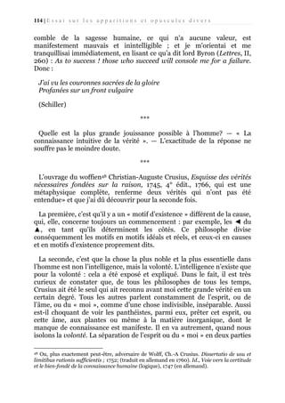 114 | E s s a i s u r l e s a p p a r i t i o n s e t o p u s c u l e s d i v e r s

comble de la sagesse humaine, ce qui n'a aucune valeur, est
manifestement mauvais et inintelligible ; et je m'orientai et me
tranquillisai immédiatement, en lisant ce qu’a dit lord Byron (Lettres, II,
260) : As to success ! those who succeed will console me for a failure.
Donc :
J’ai vu les couronnes sacrées de la gloire
Profanées sur un front vulgaire
(Schiller)
***
Quelle est la plus grande jouissance possible à l’homme? — « La
connaissance intuitive de la vérité ». — L’exactitude de la réponse ne
souffre pas le moindre doute.
***
L'ouvrage du woffien48 Christian-Auguste Crusius, Esquisse des vérités
nécessaires fondées sur la raison, 1745, 4° édit., 1766, qui est une
métaphysique complète, renferme deux vérités qui n’ont pas été
entendue» et que j’ai dû découvrir pour la seconde fois.
La première, c’est qu'il y a un « motif d’existence » différent de la cause,
qui, elle, concerne toujours un commencement : par exemple, les ◄ du
▲, en tant qu'ils déterminent les côtés. Ce philosophe divise
conséquemment les motifs en motifs idéals et réels, et ceux-ci en causes
et en motifs d’existence proprement dits.
La seconde, c’est que la chose la plus noble et la plus essentielle dans
l’homme est non l’intelligence, mais la volonté. L’intelligence n’existe que
pour la volonté : cela a été exposé et expliqué. Dans le fait, il est très
curieux de constater que, de tous les philosophes de tous les temps,
Crusius ait été le seul qui ait reconnu avant moi cette grande vérité en un
certain degré. Tous les autres parlent constamment de l’esprit, ou de
l’âme, ou du « moi », comme d’une chose indivisible, inséparable. Aussi
est-il choquant de voir les panthéistes, parmi eux, prêter cet esprit, ou
cette âme, aux plantes ou même à la matière inorganique, dont le
manque de connaissance est manifeste. Il en va autrement, quand nous
isolons la volonté. La séparation de l’esprit ou du « moi » en deux parties
Ou, plus exactement peut-être, adversaire de Wolff, Ch.-A Crusius. Dissertatio de usu et
limitibus rationis sufficientis ; 1752; (traduit en allemand en 1760). Id., Voie vers la certitude
et le bien-fondé de la connaissance humaine (logique), 1747 (en allemand).
48

 