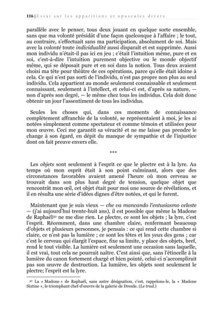116 | E s s a i s u r l e s a p p a r i t i o n s e t o p u s c u l e s d i v e r s

parallèle avec le penser, tous deux jouant en quelque sorte ensemble,
sans que ma volonté présidât d’une façon quelconque à l'affaire ; le tout,
au contraire, s’effectuait sans ma participation, absolument de soi. Mais
avec la volonté toute individualité aussi disparaît et est supprimée. Aussi
mon individu n’était-il pas ici en jeu ; c’était l’intuition même, pure et en
soi, c’est-à-dire l’intuition purement objective ou le monde objectif
même, qui se déposait pure et en soi dans la notion. Tous deux avaient
choisi ma tête pour théâtre de ces opérations, parce qu’elle était idoine à
cela. Ce qui n’est pas sorti de l’individu, n’est pas propre non plus au seul
individu. Cela appartient au monde seulement connaissable et seulement
connaissant, seulement à l’intellect, et celui-ci est, d’après sa nature, —
non d’après son degré, — le même chez tous les individus. Cela doit donc
obtenir un jour l’assentiment de tous les individus.
Seules les choses qui, dans ces moments de connaissance
complètement affranchie de la volonté, se représentaient à moi, je les ai
notées simplement comme spectateur et comme témoin et utilisées pour
mon œuvre. Ceci me garantit sa véracité et ne me laisse pas prendre le
change à son égard, en dépit du manque de sympathie et de l'injustice
dont on fait preuve envers elle.
***
Les objets sont seulement à l’esprit ce que le plectre est à la lyre. Au
temps où mon esprit était à son point culminant, alors que des
circonstances favorables avaient amené l'heure où mon cerveau se
trouvait dans son plus haut degré de tension, quelque objet que
rencontrât mon œil, cet objet était pour moi une source de révélations, et
il en résulta une série d'idées dignes d’être notées, et qui le furent.
Maintenant que je suis vieux — che va mancando l'entusiasmo celeste
— (j'ai aujourd’hui trente-huit ans), il est possible que même la Madone
de Raphaël50 ne me dise rien. Le plectre, ce sont les objets ; la lyre, c’est
l’esprit. Récemment, dans une chambre claire, renfermant beaucoup
d'objets et plusieurs personnes, je pensais : ce qui rend cette chambre si
claire, ce n’est pas la lumière ; ce sont les têtes et les yeux des gens ; car
c’est le cerveau qui élargit l’espace, fixe sa limite, y place des objets, bref,
rend le tout visible. La lumière est seulement une occasion sans laquelle,
il est vrai, tout cela ne pourrait naître. C'est ainsi que, sans l’étincelle à la
lumière du canon fortement chargé et bien pointé, celui-ci n’accomplirait
pas son œuvre de destruction. La lumière, les objets sont seulement le
plectre; l’esprit est la lyre.
La « Madone » de Raphaël, sans antre désignation, c'est, rappelons-le, la « Madone
Sixtine », le triomphant chef-d'œuvre de la galerie de Dresde. (Le trad.)
50

 