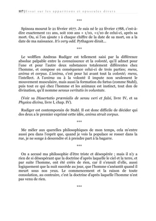 117 | E s s a i s u r l e s a p p a r i t i o n s e t o p u s c u l e s d i v e r s

***
Spinoza mourut le 21 février 1677. Je suis né le 22 février 1788, c’est-àdire exactement 111 ans, soit 100 ans + 1/10, +1/10 de celui-ci, après sa
mort. Ou, si l’on ajoute 1 à chaque chiffre de la date de sa mort, on a la
date de ma naissance. It’s very odd. Pythagore dirait...
***
Le wolffien Andreas Rudiger est tellement saisi par la différence
absolue palpable entre la connaissance et la volonté, qu’il admet pour
l’une et pour l’autre deux substances totalement différentes chez
l’homme, et compose en conséquence celui-ci de trois parties; mens,
anima et corpus. L'anima, c’est pour lui avant tout la volonté; mens,
l’intellect. A l’anima ou à la volonté il impute non seulement le
mouvement musculaire, mais aussi la formation du fœtus (comme Stahl),
puis tout ce qui chez l’homme et les animaux est instinct, tout don de
divination, qu’il nomme sensus veritatis in voluntate.
(Voir sa Dissertatio præmialis de sensu veri et falsi, livre IV, et sa
Physica divina, livre I, chap. IV).
Rudiger est contemporain de Stahl. Il est donc difficile de décider qui
des deux a le premier exprimé cette idée, anima struit corpus.
***
Me mêler aux querelles philosophiques de mon temps, cela m’entre
aussi peu dans l’esprit que, quand je vois la populace se rosser dans la
rue, je ne songe à descendre et à prendre part à la bagarre.
***
On a accusé ma philosophie d'être triste et désespérée ; mais il n'y a
rien de si désespérant que la doctrine d’après laquelle le ciel et la terre, et
par suite l’homme, ont été créés de rien, car il s’ensuit d’elle, aussi
logiquement que la nuit succède au jour, que l’homme s’anéantit quand il
meurt sous nos yeux. Le commencement et la raison de toute
consolation, au contraire, c’est la doctrine d'après laquelle l’homme n'est
pas venu de rien.
***

 