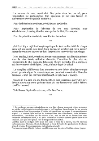 118 | E s s a i s u r l e s a p p a r i t i o n s e t o p u s c u l e s d i v e r s

La mesure de mon esprit doit être prise dans les cas où, pour
l’explication de phénomènes tout spéciaux, je me suis trouvé en
concurrence avec de grands hommes :
Pour la théorie des couleurs, avec Newton et Goethe.
Pour l’explication de l’absence de cris chez Laocoon,
Winckelmann, Lessing, Goethe, sans parler de Hirt, Fernow, etc.

avec

Pour l’explication du risible, avec Kant et Jean-Paul.
***
J’ai écrit il y a déjà fort longtemps51 que le fond de l'activité de chaque
génie est un savoir-faire inné, bien mieux, un artifice qui est le ressort
secret de toutes ses œuvres et dont l'expression se révèle sur son visage.
Mon artifice, à moi, consiste à noyer soudainement et à l’instant même,
sous la plus froide réflexion abstraite, l’intuition la plus vive ou
l’impression la plus profonde telles que l'heure favorable les a amenées,
et à les conserver ainsi figées. Donc, un haut degré de calcul.
La complète indifférence dont mon œuvre a été l’objet témoigne ou que
je n’ai pas été digne de mon époque, ou que c’est le contraire. Dans les
deux cas, le mot qui convient maintenant est : the rest is silence.
Quand je n’ai rien qui me tourmente, je suis tourmenté par l'idée qu’il
devrait pourtant y avoir quelque chose qui me demeurerait caché. Misera
conditio nostra !
Voir Bacon, Sapientia veterum, « De Deo Pan ».
***

En employant une expression indigne, on peut dire : chaque homme de génie a seulement
un artifice qui lui appartient exclusivement et qu'il applique dans chacune de ses œuvres,
mais toujours d’une autre manière. L'artifice lui appartenant en propre, il est complètement
original ; et comme ledit artifice est communicable non directement, mais seulement
indirectement, c’est-à-dire par des œuvres d’art, non en bloc et en abstractions, mais
seulement en exemples isolés, il n'a pas à craindre de se le voir dérober par un autre ni de
s'épuiser, tant qu’il reste génial, c'est-à-dire possède son artifice.
L’artifice n’est en quelque sorte qu’un trou dans le voile de la nature, un petit morceau
surhumain dans l’homme. Il est absolument le foyer de toutes les productions de chaque
génie. Il rayonne de ses yeux comme individualité générale.
Pour sa conscience réfléchie (raison) aussi bien que pour les autres, l’artifice est une énigme.
51

 
