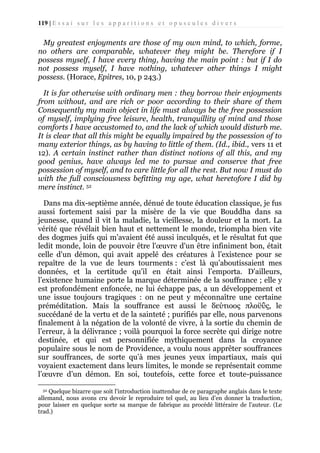 119 | E s s a i s u r l e s a p p a r i t i o n s e t o p u s c u l e s d i v e r s

My greatest enjoyments are those of my own mind, to which, forme,
no others are comparable, whatever they might be. Therefore if I
possess myself, I have every thing, having the main point : but if I do
not possess myself, I have nothing, whatever other things I might
possess. (Horace, Epitres, 10, p 243.)
It is far otherwise with ordinary men : they borrow their enjoyments
from without, and are rich or poor according to their share of them
Consequently my main object in life must always be the free possession
of myself, implying free leisure, health, tranquillity of mind and those
comforts I have accustomed to, and the lack of which would disturb me.
It is clear that all this might be equally impaired by the possession of to
many exterior things, as by having to little of them. (Id., ibid., vers 11 et
12). A certain instinct rather than distinct notions of all this, and my
good genius, have always led me to pursue and conserve that free
possession of myself, and to care little for all the rest. But now I must do
with the full consciousness befitting my age, what heretofore I did by
mere instinct. 52
Dans ma dix-septième année, dénué de toute éducation classique, je fus
aussi fortement saisi par la misère de la vie que Bouddha dans sa
jeunesse, quand il vit la maladie, la vieillesse, la douleur et la mort. La
vérité que révélait bien haut et nettement le monde, triompha bien vite
des dogmes juifs qui m’avaient été aussi inculqués, et le résultat fut que
ledit monde, loin de pouvoir être l'œuvre d'un être infiniment bon, était
celle d'un démon, qui avait appelé des créatures à l’existence pour se
repaître de la vue de leurs tourments : c’est là qu’aboutissaient mes
données, et la certitude qu’il en était ainsi l’emporta. D'ailleurs,
l’existence humaine porte la marque déterminée de la souffrance ; elle y
est profondément enfoncée, ne lui échappe pas, a un développement et
une issue toujours tragiques : on ne peut y méconnaître une certaine
préméditation. Mais la souffrance est aussi le δεύτιοος πλοϋΰς, le
succédané de la vertu et de la sainteté ; purifiés par elle, nous parvenons
finalement à la négation de la volonté de vivre, à la sortie du chemin de
l’erreur, à la délivrance ; voilà pourquoi la force secrète qui dirige notre
destinée, et qui est personnifiée mythiquement dans la croyance
populaire sous le nom de Providence, a voulu nous apprêter souffrances
sur souffrances, de sorte qu’à mes jeunes yeux impartiaux, mais qui
voyaient exactement dans leurs limites, le monde se représentait comme
l’œuvre d’un démon. En soi, toutefois, cette force et toute-puissance
52 Quelque bizarre que soit l'introduction inattendue de ce paragraphe anglais dans le texte
allemand, nous avons cru devoir le reproduire tel quel, au lieu d’en donner la traduction,
pour laisser en quelque sorte sa marque de fabrique au procédé littéraire de l’auteur. (Le
trad.)

 