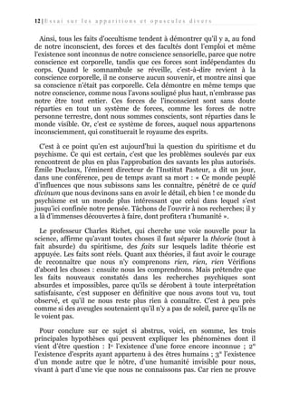 12 | E s s a i s u r l e s a p p a r i t i o n s e t o p u s c u l e s d i v e r s

Ainsi, tous les faits d'occultisme tendent à démontrer qu'il y a, au fond
de notre inconscient, des forces et des facultés dont l’emploi et même
l'existence sont inconnus de notre conscience sensorielle, parce que notre
conscience est corporelle, tandis que ces forces sont indépendantes du
corps. Quand le somnambule se réveille, c’est-à-dire revient à la
conscience corporelle, il ne conserve aucun souvenir, et montre ainsi que
sa conscience n'était pas corporelle. Cela démontre en même temps que
notre conscience, comme nous l’avons souligné plus haut, n’embrasse pas
notre être tout entier. Ces forces de l'inconscient sont sans doute
réparties en tout un système de forces, comme les forces de notre
personne terrestre, dont nous sommes conscients, sont réparties dans le
monde visible. Or, c’est ce système de forces, auquel nous appartenons
inconsciemment, qui constituerait le royaume des esprits.
C'est à ce point qu’en est aujourd'hui la question du spiritisme et du
psychisme. Ce qui est certain, c'est que les problèmes soulevés par eux
rencontrent de plus en plus l'approbation des savants les plus autorisés.
Émile Duclaux, l’éminent directeur de l'Institut Pasteur, a dit un jour,
dans une conférence, peu de temps avant sa mort : « Ce monde peuplé
d’influences que nous subissons sans les connaître, pénétré de ce quid
divinum que nous devinons sans en avoir le détail, eh bien ! ce monde du
psychisme est un monde plus intéressant que celui dans lequel s’est
jusqu’ici confinée notre pensée. Tâchons de l’ouvrir à nos recherches; il y
a là d’immenses découvertes à faire, dont profitera 1’humanité ».
Le professeur Charles Richet, qui cherche une voie nouvelle pour la
science, affirme qu'avant toutes choses il faut séparer la théorie (tout à
fait absurde) du spiritisme, des faits sur lesquels ladite théorie est
appuyée. Les faits sont réels. Quant aux théories, il faut avoir le courage
de reconnaître que nous n'y comprenons rien, rien, rien Vérifions
d’abord les choses : ensuite nous les comprendrons. Mais prétendre que
les faits nouveaux constatés dans les recherches psychiques sont
absurdes et impossibles, parce qu'ils se dérobent à toute interprétation
satisfaisante, c’est supposer en définitive que nous avons tout vu, tout
observé, et qu’il ne nous reste plus rien à connaître. C’est à peu près
comme si des aveugles soutenaient qu’il n’y a pas de soleil, parce qu'ils ne
le voient pas.
Pour conclure sur ce sujet si abstrus, voici, en somme, les trois
principales hypothèses qui peuvent expliquer les phénomènes dont il
vient d’être question : Io l’existence d’une force encore inconnue ; 2°
l’existence d'esprits ayant appartenu à des êtres humains ; 3° l’existence
d'un monde autre que le nôtre, d’une humanité invisible pour nous,
vivant à part d’une vie que nous ne connaissons pas. Car rien ne prouve

 