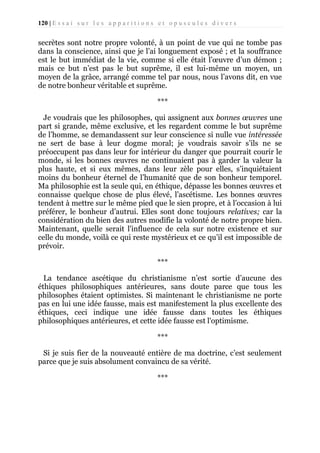 120 | E s s a i s u r l e s a p p a r i t i o n s e t o p u s c u l e s d i v e r s

secrètes sont notre propre volonté, à un point de vue qui ne tombe pas
dans la conscience, ainsi que je l’ai longuement exposé ; et la souffrance
est le but immédiat de la vie, comme si elle était l’œuvre d’un démon ;
mais ce but n’est pas le but suprême, il est lui-même un moyen, un
moyen de la grâce, arrangé comme tel par nous, nous l’avons dit, en vue
de notre bonheur véritable et suprême.
***
Je voudrais que les philosophes, qui assignent aux bonnes œuvres une
part si grande, même exclusive, et les regardent comme le but suprême
de l’homme, se demandassent sur leur conscience si nulle vue intéressée
ne sert de base à leur dogme moral; je voudrais savoir s’ils ne se
préoccupent pas dans leur for intérieur du danger que pourrait courir le
monde, si les bonnes œuvres ne continuaient pas à garder la valeur la
plus haute, et si eux mêmes, dans leur zèle pour elles, s’inquiétaient
moins du bonheur éternel de l’humanité que de son bonheur temporel.
Ma philosophie est la seule qui, en éthique, dépasse les bonnes œuvres et
connaisse quelque chose de plus élevé, l’ascétisme. Les bonnes œuvres
tendent à mettre sur le même pied que le sien propre, et à l’occasion à lui
préférer, le bonheur d’autrui. Elles sont donc toujours relatives; car la
considération du bien des autres modifie la volonté de notre propre bien.
Maintenant, quelle serait l'influence de cela sur notre existence et sur
celle du monde, voilà ce qui reste mystérieux et ce qu’il est impossible de
prévoir.
***
La tendance ascétique du christianisme n’est sortie d’aucune des
éthiques philosophiques antérieures, sans doute parce que tous les
philosophes étaient optimistes. Si maintenant le christianisme ne porte
pas en lui une idée fausse, mais est manifestement la plus excellente des
éthiques, ceci indique une idée fausse dans toutes les éthiques
philosophiques antérieures, et cette idée fausse est l'optimisme.
***
Si je suis fier de la nouveauté entière de ma doctrine, c’est seulement
parce que je suis absolument convaincu de sa vérité.
***

 