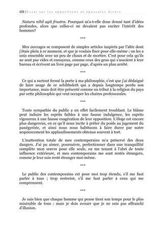 121 | E s s a i s u r l e s a p p a r i t i o n s e t o p u s c u l e s d i v e r s

Natura nihil agit frustra. Pourquoi m'a-t-elle donc donné tant d’idées
profondes, alors que celles-ci ne devaient pas exciter l'intérêt des
hommes?
***
Mes ouvrages se composent de simples articles inspirés par l’idée dont
j’étais plein à ce moment, et que je voulais fixer pour elle-même ; on les a
unis ensemble avec un peu de chaux et de mortier. C’est pour cela qu’ils
ne sont pas vides et ennuyeux, comme ceux des gens qui s'assoient à leur
bureau et écrivent un livre page par page, d’après un plan arrêté.
***
Ce qui a surtout fermé la porte à ma philosophie, c’est que j'ai dédaigné
de faire usage de ce schibboleth qui a depuis longtemps perdu son
importance, mais doit être présenté comme un tribut à la religion du pays
par cette philosophie qui veut occuper les chaires professorales.
***
Toute sympathie du public a un effet facilement troublant. Le blâme
peut induire les esprits faibles à une fausse indulgence, les esprits
vigoureux à une fausse exagération de leur opposition. L’éloge est encore
plus dangereux, en ce qu’il nous incite à prêter du poids au jugement du
panégyriste, et ainsi nous nous habituons à faire durer par notre
acquiescement les applaudissements obtenus souvent à tort.
L’inattention totale de mes contemporains m’a préservé des deux
dangers. J’ai pu aimer, poursuivre, perfectionner dans une tranquillité
complète mon œuvre pour elle seule, en me tenant à l’abri de toute
influence extérieure, et mes contemporains me sont restés étrangers,
comme je leur suis resté étranger moi-même.
***
Le public des contemporains est pour moi trop étendu, s’il me faut
parler à tous ; trop restreint, s’il me faut parler à ceux qui me
comprennent.
***
Je sais bien que chaque homme qui pense tient son temps pour le plus
misérable de tous ; mais je dois avouer que je ne suis pas affranchi
d’illusion.

 