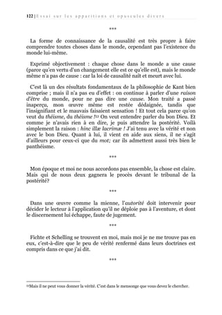 122 | E s s a i s u r l e s a p p a r i t i o n s e t o p u s c u l e s d i v e r s

***
La forme de connaissance de la causalité est très propre à faire
comprendre toutes choses dans le monde, cependant pas l’existence du
monde lui-même.
Exprimé objectivement : chaque chose dans le monde a une cause
(parce qu’en vertu d'un changement elle est ce qu’elle est), mais le monde
même n’a pas de cause : car la loi de causalité naît et meurt avec lui.
C'est là un des résultats fondamentaux de la philosophie de Kant bien
comprise ; mais il n'a pas eu d’effet : on continue à parler d’une raison
d'être du monde, pour ne pas dire une cause. Mon traité a passé
inaperçu, mon œuvre même est restée dédaignée, tandis que
l'insignifiant et le mauvais faisaient sensation ! Et tout cela parce qu’on
veut du théisme, du théisme !53 On veut entendre parler du bon Dieu. Et
comme je n'avais rien à en dire, je puis attendre la postérité. Voilà
simplement la raison : hinc illæ lacrimæ ! J’ai tenu avec la vérité et non
avec le bon Dieu. Quant à lui, il vient en aide aux siens, il ne s’agit
d’ailleurs pour ceux-ci que du mot; car ils admettent aussi très bien le
panthéisme.
***
Mon époque et moi ne nous accordons pas ensemble, la chose est claire.
Mais qui de nous deux gagnera le procès devant le tribunal de la
postérité?
***
Dans une œuvre comme la mienne, l’autorité doit intervenir pour
décider le lecteur à l’application qu’il ne déploie pas à l’aventure, et dont
le discernement lui échappe, faute de jugement.
***
Fichte et Schelling se trouvent en moi, mais moi je ne me trouve pas en
eux, c’est-à-dire que le peu de vérité renfermé dans leurs doctrines est
compris dans ce que j’ai dit.
***

53Mais

il ne peut vous donner la vérité. C’est dans le mensonge que vous devez le chercher.

 