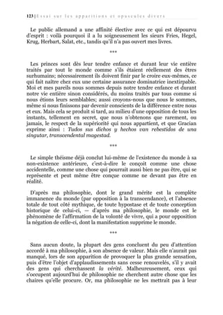 123 | E s s a i s u r l e s a p p a r i t i o n s e t o p u s c u l e s d i v e r s

Le public allemand a une affinité élective avec ce qui est dépourvu
d’esprit : voilà pourquoi il a lu soigneusement les sieurs Fries, Hegel,
Krug, Herbart, Salat, etc., tandis qu’il n’a pas ouvert mes livres.
***
Les princes sont dès leur tendre enfance et durant leur vie entière
traités par tout le monde comme s’ils étaient réellement des êtres
surhumains; nécessairement ils doivent finir par le croire eux-mêmes, ce
qui fait naître chez eux une certaine assurance dominatrice inextirpable.
Moi et mes pareils nous sommes depuis notre tendre enfance et durant
notre vie entière sinon considérés, du moins traités par tous comme si
nous étions leurs semblables; aussi croyons-nous que nous le sommes,
même si nous finissons par devenir conscients de la différence entre nous
et eux. Mais cela se produit si tard, au milieu d’une opposition de tous les
instants, tellement en secret, que nous n’obtenons que rarement, ou
jamais, le respect de la supériorité qui nous appartient, et que Gracian
exprime ainsi : Tudos sus dichos y hechos van rebestidos de una
singutar, transcendental magestad.
***
Le simple théisme déjà conclut lui-même de l'existence du monde à sa
non-existence antérieure, c’est-à-dire le conçoit comme une chose
accidentelle, comme une chose qui pourrait aussi bien ne pas être, qui se
représente et peut même être conçue comme ne devant pas être en
réalité.
D’après ma philosophie, dont le grand mérite est la complète
immanence du monde (par opposition à la transcendance), et l’absence
totale de tout côté mythique, de toute hypostase et de toute conception
historique de celui-ci, — d’après ma philosophie, le monde est le
phénomène de l’affirmation de la volonté de vivre, qui a pour opposition
la négation de celle-ci, dont la manifestation supprime le monde.
***
Sans aucun doute, la plupart des gens concluent du peu d’attention
accordé à ma philosophie, à son absence de valeur. Mais elle n’aurait pas
manqué, lors de son apparition de provoquer la plus grande sensation,
puis d’être l’objet d’applaudissements sans cesse renouvelés, s’il y avait
des gens qui cherchassent la vérité. Malheureusement, ceux qui
s'occupent aujourd’hui de philosophie ne cherchent autre chose que les
chaires qu’elle procure. Or, ma philosophie ne les mettrait pas à leur

 