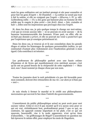 125 | E s s a i s u r l e s a p p a r i t i o n s e t o p u s c u l e s d i v e r s

mais les gens ordinaires ont un instinct prompt et sûr pour connaître et
pour fuir les gens d’esprit ». Et Chamfort : « La sottise ne serait pas tout
à fait la sottise, si elle ne craignait pas l’esprit » (Œuvres, t. IV, p. 08).
Lichtenberg enfin : « Il y a des gens qui haïssent plus un homme de tête
solide que le coquin le plus avéré » (sic ferè). Ainsi, « fuir, craindre et
haïr », telles sont les impressions que provoque chez eux l’esprit.
Si, dans les deux cas, je pris quelque temps le change sur moi-même,
c’est que je n’avais aucune idée — ni ne pouvais en avoir aucune — de la
bassesse incommensurable des hommes. D’une part, en effet, elle ne
m’était pas donnée a priori, et elle ne pouvait me venir a posteriori que
par l’expérience que je consigne précisément ici.
Dans les deux cas, je trouvai çà et là une consolation dans les grands
éloges et même les hommages de quelques personnalités isolées, ce qui
contrastait d’autant plus violemment avec l’inattention générale à mon
égard. Cela contribua à m’orienter.
***
Les professeurs de philosophie parlent avec une haute estime
d’hommes et de livres qui manifestement n'en méritent aucune; c’est
qu’ils ont un grand besoin de la réciprocité de cette euphémie ! — Mais
moi, non ! Aussi nommé-je chaque chose par son nom.
***
Toutes les journées dont la nuit précédente n'a pas été favorable pour
mon sommeil, doivent être retranchées de ma vie ; car alors je n’étais pas
« moi ».
***
Je suis résolu à fermer le marché et le crédit aux philosophasses
mercenaires qui ouvrent le bec dans l’intérêt des gouvernements.
***
L’assentiment du public philosophique actuel ne peut avoir pour moi
aucune valeur. Celui-ci n'a-t-il pas montré qu’il n’a aucun sens pour ce
qui est vrai, véritablement bon, profondément pensé ? que ce qui, au
contraire, lui apparaît comme important et lui plaît, c’est ce qui est
mauvais, boursouflé, vise à la seule apparence, n'est qu’un tissu
d’absurdités, — les griffonnages de Hegel? L’assentiment en question me
fait éprouver le même effet, pour employer les mots de Hagedorn,

 