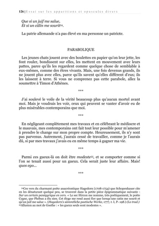 126 | E s s a i s u r l e s a p p a r i t i o n s e t o p u s c u l e s d i v e r s

Que si un juif me salue,
Et si un câlin me sourit54.
La patrie allemande n’a pas élevé en ma personne un patriote.

PARABOLIQUE
Les jeunes chats jouent avec des boulettes en papier qu’on leur jette, les
font rouler, bondissent sur elles, les mettent en mouvement avec leurs
pattes, parce qu’ils les regardent comme quelque chose de semblable à
eux-mêmes, comme des êtres vivants. Mais, une fois devenus grands, ils
ne jouent plus avec elles, parce qu’ils savent qu’elles diffèrent d’eux; ils
les laissent à terre. Si vous ne comprenez pas cette parabole, allez la
soumettre à Timon d’Athènes.
***
J’ai soulevé le voile de la vérité beaucoup plus qu’aucun mortel avant
moi. Mais je voudrais les voir, ceux qui peuvent se vanter d’avoir eu de
plus misérables contemporains que moi.
***
En négligeant complètement mes travaux et en célébrant le médiocre et
le mauvais, mes contemporains ont fait tout leur possible pour m’amener
à prendre le change sur mon propre compte. Heureusement, ils n’y sont
pas parvenus. Autrement, j’aurais cessé de travailler, comme je l’aurais
dû, si par mes travaux j’avais eu en même temps à gagner ma vie.
***
Parmi ces gueux-là on doit être modeste55, et se comporter comme si
l’on se tenait aussi pour un gueux. Cela serait juste leur affaire. Mais!
quos ego...
***

54Ces

vers du charmant poète anacréontique Hagedorn (1708-1754) que Schopenhauer cite
en les dénaturant quelque peu, se trouvent dans la petite pièce épigrammatique suivante :
Sur un certain panégyrique en vers. « Le sec Hircon me nomme, très poétiquement, le poète
Cygne, que Phébus a élu sien. Cet éloge me rend aussi fier que lorsqu’une catin me sourit et
qu'un juif me salue ». (Hagedorn's sämmtliche poetische Werke, 1777, t. I, P- 198.) (Le trad.)
55Allusion au mot de Goethe : « les gueux seuls sont modestes ».

 
