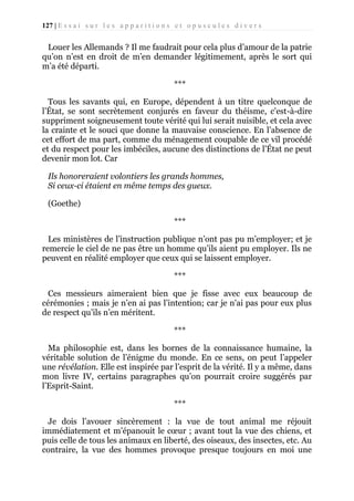 127 | E s s a i s u r l e s a p p a r i t i o n s e t o p u s c u l e s d i v e r s

Louer les Allemands ? Il me faudrait pour cela plus d’amour de la patrie
qu’on n’est en droit de m’en demander légitimement, après le sort qui
m’a été départi.
***
Tous les savants qui, en Europe, dépendent à un titre quelconque de
l’État, se sont secrètement conjurés en faveur du théisme, c’est-à-dire
suppriment soigneusement toute vérité qui lui serait nuisible, et cela avec
la crainte et le souci que donne la mauvaise conscience. En l’absence de
cet effort de ma part, comme du ménagement coupable de ce vil procédé
et du respect pour les imbéciles, aucune des distinctions de l’État ne peut
devenir mon lot. Car
Ils honoreraient volontiers les grands hommes,
Si ceux-ci étaient en même temps des gueux.
(Goethe)
***
Les ministères de l’instruction publique n’ont pas pu m’employer; et je
remercie le ciel de ne pas être un homme qu’ils aient pu employer. Ils ne
peuvent en réalité employer que ceux qui se laissent employer.
***
Ces messieurs aimeraient bien que je fisse avec eux beaucoup de
cérémonies ; mais je n’en ai pas l’intention; car je n'ai pas pour eux plus
de respect qu’ils n’en méritent.
***
Ma philosophie est, dans les bornes de la connaissance humaine, la
véritable solution de l’énigme du monde. En ce sens, on peut l’appeler
une révélation. Elle est inspirée par l’esprit de la vérité. Il y a même, dans
mon livre IV, certains paragraphes qu’on pourrait croire suggérés par
l’Esprit-Saint.
***
Je dois l’avouer sincèrement : la vue de tout animal me réjouit
immédiatement et m’épanouit le cœur ; avant tout la vue des chiens, et
puis celle de tous les animaux en liberté, des oiseaux, des insectes, etc. Au
contraire, la vue des hommes provoque presque toujours en moi une

 