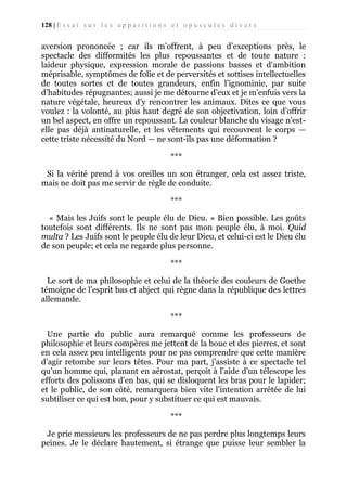128 | E s s a i s u r l e s a p p a r i t i o n s e t o p u s c u l e s d i v e r s

aversion prononcée ; car ils m’offrent, à peu d’exceptions près, le
spectacle des difformités les plus repoussantes et de toute nature :
laideur physique, expression morale de passions basses et d'ambition
méprisable, symptômes de folie et de perversités et sottises intellectuelles
de toutes sortes et de toutes grandeurs, enfin l’ignominie, par suite
d’habitudes répugnantes; aussi je me détourne d’eux et je m’enfuis vers la
nature végétale, heureux d’y rencontrer les animaux. Dites ce que vous
voulez : la volonté, au plus haut degré de son objectivation, loin d’offrir
un bel aspect, en offre un repoussant. La couleur blanche du visage n’estelle pas déjà antinaturelle, et les vêtements qui recouvrent le corps —
cette triste nécessité du Nord — ne sont-ils pas une déformation ?
***
Si la vérité prend à vos oreilles un son étranger, cela est assez triste,
mais ne doit pas me servir de règle de conduite.
***
« Mais les Juifs sont le peuple élu de Dieu. » Bien possible. Les goûts
toutefois sont différents. Ils ne sont pas mon peuple élu, à moi. Quid
multa ? Les Juifs sont le peuple élu de leur Dieu, et celui-ci est le Dieu élu
de son peuple; et cela ne regarde plus personne.
***
Le sort de ma philosophie et celui de la théorie des couleurs de Goethe
témoigne de l’esprit bas et abject qui règne dans la république des lettres
allemande.
***
Une partie du public aura remarqué comme les professeurs de
philosophie et leurs compères me jettent de la boue et des pierres, et sont
en cela assez peu intelligents pour ne pas comprendre que cette manière
d’agir retombe sur leurs têtes. Pour ma part, j’assiste à ce spectacle tel
qu’un homme qui, planant en aérostat, perçoit à l'aide d’un télescope les
efforts des polissons d’en bas, qui se disloquent les bras pour le lapider;
et le public, de son côté, remarquera bien vite l’intention arrêtée de lui
subtiliser ce qui est bon, pour y substituer ce qui est mauvais.
***
Je prie messieurs les professeurs de ne pas perdre plus longtemps leurs
peines. Je le déclare hautement, si étrange que puisse leur sembler la

 