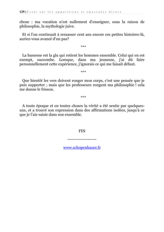129 | E s s a i s u r l e s a p p a r i t i o n s e t o p u s c u l e s d i v e r s

chose : ma vocation n’est nullement d’enseigner, sous la raison de
philosophie, la mythologie juive.
Et si l’on continuait à ressasser cent ans encore ces petites histoires-là,
auriez-vous avancé d’un pas?
***
La bassesse est la glu qui retient les hommes ensemble. Celui qui en est
exempt, succombe. Lorsque, dans ma jeunesse, j’ai dû faire
personnellement cette expérience, j’ignorais ce qui me faisait défaut.
***
Que bientôt les vers doivent ronger mon corps, c’est une pensée que je
puis supporter ; mais que les professeurs rongent ma philosophie ! cela
me donne le frisson.
***
A toute époque et en toutes choses la vérité a été sentie par quelquesuns, et a trouvé son expression dans des affirmations isolées, jusqu’à ce
que je l’aie saisie dans son ensemble.

FIN
-------------------www.schopenhauer.fr

 