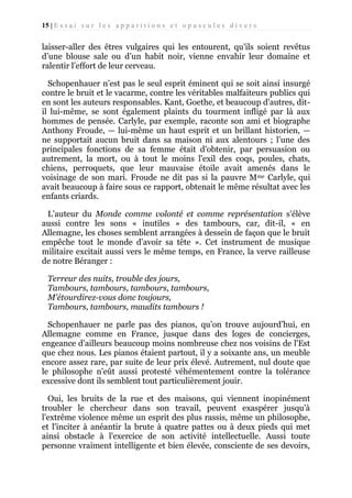15 | E s s a i s u r l e s a p p a r i t i o n s e t o p u s c u l e s d i v e r s

laisser-aller des êtres vulgaires qui les entourent, qu'ils soient revêtus
d’une blouse sale ou d’un habit noir, vienne envahir leur domaine et
ralentir l’effort de leur cerveau.
Schopenhauer n’est pas le seul esprit éminent qui se soit ainsi insurgé
contre le bruit et le vacarme, contre les véritables malfaiteurs publics qui
en sont les auteurs responsables. Kant, Goethe, et beaucoup d'autres, ditil lui-même, se sont également plaints du tourment infligé par là aux
hommes de pensée. Carlyle, par exemple, raconte son ami et biographe
Anthony Froude, — lui-même un haut esprit et un brillant historien, —
ne supportait aucun bruit dans sa maison ni aux alentours ; l’une des
principales fonctions de sa femme était d'obtenir, par persuasion ou
autrement, la mort, ou à tout le moins l'exil des coqs, poules, chats,
chiens, perroquets, que leur mauvaise étoile avait amenés dans le
voisinage de son mari. Froude ne dit pas si la pauvre Mme Carlyle, qui
avait beaucoup à faire sous ce rapport, obtenait le même résultat avec les
enfants criards.
L’auteur du Monde comme volonté et comme représentation s'élève
aussi contre les sons « inutiles » des tambours, car, dit-il, « en
Allemagne, les choses semblent arrangées à dessein de façon que le bruit
empêche tout le monde d’avoir sa tête ». Cet instrument de musique
militaire excitait aussi vers le même temps, en France, la verve railleuse
de notre Béranger :
Terreur des nuits, trouble des jours,
Tambours, tambours, tambours, tambours,
M'étourdirez-vous donc toujours,
Tambours, tambours, maudits tambours !
Schopenhauer ne parle pas des pianos, qu’on trouve aujourd’hui, en
Allemagne comme en France, jusque dans des loges de concierges,
engeance d’ailleurs beaucoup moins nombreuse chez nos voisins de l'Est
que chez nous. Les pianos étaient partout, il y a soixante ans, un meuble
encore assez rare, par suite de leur prix élevé. Autrement, nul doute que
le philosophe n'eût aussi protesté véhémentement contre la tolérance
excessive dont ils semblent tout particulièrement jouir.
Oui, les bruits de la rue et des maisons, qui viennent inopinément
troubler le chercheur dans son travail, peuvent exaspérer jusqu'à
l'extrême violence même un esprit des plus rassis, même un philosophe,
et l'inciter à anéantir la brute à quatre pattes ou à deux pieds qui met
ainsi obstacle à l'exercice de son activité intellectuelle. Aussi toute
personne vraiment intelligente et bien élevée, consciente de ses devoirs,

 