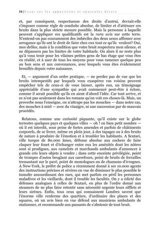 16 | E s s a i s u r l e s a p p a r i t i o n s e t o p u s c u l e s d i v e r s

et, par conséquent, respectueuse des droits d’autrui, devrait-elle
s'imposer comme règle de conduite absolue, de limiter et d'atténuer ces
bruits dans la plus stricte mesure possible. Mais la personne à laquelle
peuvent s'appliquer ces qualificatifs est la rara avis sur cette terre.
N'entend-on pas couramment des imbéciles des deux sexes affirmer avec
arrogance qu’ils ont le droit de faire chez eux tout ce qu'ils veulent? Oui,
mes drôles, mais à la condition que votre bruit respectera mon silence, et
ne dépassera pas les limites de votre habitacle. Ou alors il ne reste plus
qu’à vous tenir pour les vilaines petites gens de bas étage que vous êtes
en réalité, et à user de tous les moyens pour vous ramener quelque peu
au bon sens et aux convenances, avec lesquels vous êtes évidemment
brouillés depuis votre naissance.
Et, — argument d’un ordre pratique, — ne perdez pas de vue que les
bruits intempestifs par lesquels vous exaspérez vos voisins peuvent
empêcher tels de ceux-ci de vous laisser, après eux, un témoignage
appréciable d’une sympathie qui avait commencé peut-être à éclore,
comme il serait possible qu’ils en aient d’abord l’idée. Car tout arrive, et
ce n’est pas seulement dans les romans qu'on voit ces choses-là. Mais, un
proverbe nous l'enseigne, on n'attrape pas les mouches — dans notre cas,
des mouches à miel — avec du vinaigre, ni une succession par de mauvais
procédés.
Relatons, comme une curiosité piquante, qu’il existe sur le globe
terrestre quelques pays et quelques villes — oh ! en bien petit nombre —
où il est interdit, sous peine de fortes amendes et parfois de châtiments
corporels, de se livrer, même en plein jour, à des tapages ou à des bruits
de nature à produire de l’émotion et à troubler les habitants. A Scutari,
ville turque de 80.000 âmes, défense absolue aux cochers de faire
claquer leur fouet et d’échanger entre eux les aménités dont les nôtres
sont si prodigues, aux camelots et marchands ambulants d’annoncer à
grands cris leurs objets à vendre ; dans cette enceinte privilégiée, point
de trompes d’autos beuglant aux carrefours, point de bruits de ferrailles
tressautant sur le pavé, point de monologues ou de chansons d'ivrognes.
A New-York, le préfet de police a récemment donné à ses 10.000 agents
des instructions précises et sévères en vue de diminuer le plus possible le
tumulte assourdissant des rues, qui met parfois en péril les personnes
maladives et les vieillards, dont il trouble les facultés. On y a édicté des
défenses analogues à celles de Scutari, en plus de l’ordre donné aux
steamers de ne plus faire retentir sans nécessité urgente leurs sifflets et
leurs sirènes. Enfin, tous ceux qui connaissent Londres savent que
l’énorme ville renferme des quartiers, d’ordinaire des places et des
squares, où un avis bien en vue défend aux musiciens ambulants de
stationner, et recommande aux passants de s’abstenir de tout bruit.

 