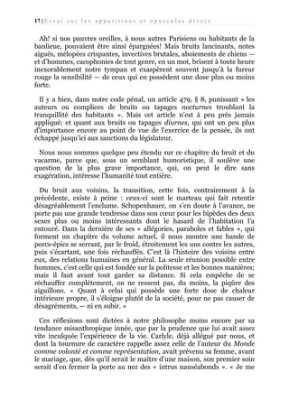 17 | E s s a i s u r l e s a p p a r i t i o n s e t o p u s c u l e s d i v e r s

Ah! si nos pauvres oreilles, à nous autres Parisiens ou habitants de la
banlieue, pouvaient être ainsi épargnées! Mais bruits lancinants, notes
aiguës, mélopées crispantes, invectives brutales, aboiements de chiens —
et d’hommes, cacophonies de tout genre, en un mot, brisent à toute heure
inexorablement notre tympan et exaspèrent souvent jusqu’à la fureur
rouge la sensibilité — de ceux qui en possèdent une dose plus ou moins
forte.
Il y a bien, dans notre code pénal, un article 479, § 8, punissant « les
auteurs ou complices de bruits ou tapages nocturnes troublant la
tranquillité des habitants ». Mais cet article n'est à peu près jamais
appliqué; et quant aux bruits ou tapages diurnes, qui ont un peu plus
d'importance encore au point de vue de l'exercice de la pensée, ils ont
échappé jusqu'ici aux sanctions du législateur.
Nous nous sommes quelque peu étendu sur ce chapitre du bruit et du
vacarme, parce que, sous un semblant humoristique, il soulève une
question de la plus grave importance, qui, on peut le dire sans
exagération, intéresse l’humanité tout entière.
Du bruit aux voisins, la transition, cette fois, contrairement à la
précédente, existe à peine : ceux-ci sont le marteau qui fait retentir
désagréablement l’enclume. Schopenhauer, on s’en doute à l’avance, ne
porte pas une grande tendresse dans son cœur pour les bipèdes des deux
sexes plus ou moins intéressants dont le hasard de l’habitation l’a
entouré. Dans la dernière de ses « allégories, paraboles et fables », qui
forment un chapitre du volume actuel, il nous montre une bande de
porcs-épics se serrant, par le froid, étroitement les uns contre les autres,
puis s’écartant, une fois réchauffés. C’est là l’histoire des voisins entre
eux, des relations humaines en général. La seule réunion possible entre
hommes, c’est celle qui est fondée sur la politesse et les bonnes manières;
mais il faut avant tout garder sa distance. Si cela empêche de se
réchauffer complètement, on ne ressent pas, du moins, la piqûre des
aiguillons. « Quant à celui qui possède une forte dose de chaleur
intérieure propre, il s’éloigne plutôt de la société, pour ne pas causer de
désagréments, — ni en subir. »
Ces réflexions sont dictées à notre philosophe moins encore par sa
tendance misanthropique innée, que par la prudence que lui avait assez
vite inculquée l’expérience de la vie. Carlyle, déjà allégué par nous, et
dont la tournure de caractère rappelle assez celle de l’auteur du Monde
comme volonté et comme représentation, avait prévenu sa femme, avant
le mariage, que, dès qu'il serait le maître d’une maison, son premier soin
serait d’en fermer la porte au nez des « intrus nauséabonds ». « Je me

 
