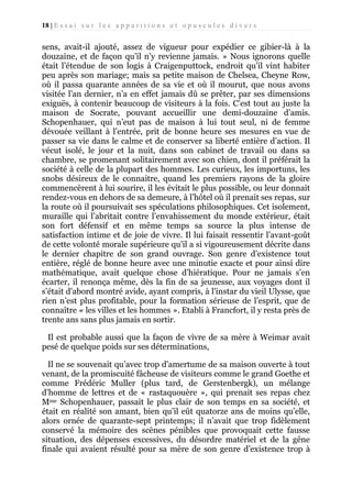 18 | E s s a i s u r l e s a p p a r i t i o n s e t o p u s c u l e s d i v e r s

sens, avait-il ajouté, assez de vigueur pour expédier ce gibier-là à la
douzaine, et de façon qu’il n’y revienne jamais. » Nous ignorons quelle
était l’étendue de son logis à Craigenputtock, endroit qu’il vint habiter
peu après son mariage; mais sa petite maison de Chelsea, Cheyne Row,
où il passa quarante années de sa vie et où il mourut, que nous avons
visitée l’an dernier, n’a en effet jamais dû se prêter, par ses dimensions
exiguës, à contenir beaucoup de visiteurs à la fois. C’est tout au juste la
maison de Socrate, pouvant accueillir une demi-douzaine d’amis.
Schopenhauer, qui n’eut pas de maison à lui tout seul, ni de femme
dévouée veillant à l’entrée, prit de bonne heure ses mesures en vue de
passer sa vie dans le calme et de conserver sa liberté entière d’action. Il
vécut isolé, le jour et la nuit, dans son cabinet de travail ou dans sa
chambre, se promenant solitairement avec son chien, dont il préférait la
société à celle de la plupart des hommes. Les curieux, les importuns, les
snobs désireux de le connaitre, quand les premiers rayons de la gloire
commencèrent à lui sourire, il les évitait le plus possible, ou leur donnait
rendez-vous en dehors de sa demeure, à l’hôtel où il prenait ses repas, sur
la route où il poursuivait ses spéculations philosophiques. Cet isolement,
muraille qui l’abritait contre l’envahissement du monde extérieur, était
son fort défensif et en même temps sa source la plus intense de
satisfaction intime et de joie de vivre. Il lui faisait ressentir l’avant-goût
de cette volonté morale supérieure qu'il a si vigoureusement décrite dans
le dernier chapitre de son grand ouvrage. Son genre d’existence tout
entière, réglé de bonne heure avec une minutie exacte et pour ainsi dire
mathématique, avait quelque chose d’hiératique. Pour ne jamais s’en
écarter, il renonça même, dès la fin de sa jeunesse, aux voyages dont il
s’était d'abord montré avide, ayant compris, à l'instar du vieil Ulysse, que
rien n’est plus profitable, pour la formation sérieuse de l’esprit, que de
connaître « les villes et les hommes ». Etabli à Francfort, il y resta près de
trente ans sans plus jamais en sortir.
Il est probable aussi que la façon de vivre de sa mère à Weimar avait
pesé de quelque poids sur ses déterminations,
Il ne se souvenait qu’avec trop d'amertume de sa maison ouverte à tout
venant, de la promiscuité fâcheuse de visiteurs comme le grand Goethe et
comme Frédéric Muller (plus tard, de Gerstenbergk), un mélange
d'homme de lettres et de « rastaquouère », qui prenait ses repas chez
Mme Schopenhauer, passait le plus clair de son temps en sa société, et
était en réalité son amant, bien qu’il eût quatorze ans de moins qu’elle,
alors ornée de quarante-sept printemps; il n’avait que trop fidèlement
conservé la mémoire des scènes pénibles que provoquait cette fausse
situation, des dépenses excessives, du désordre matériel et de la gêne
finale qui avaient résulté pour sa mère de son genre d’existence trop à

 