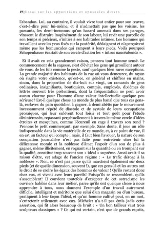 19 | E s s a i s u r l e s a p p a r i t i o n s e t o p u s c u l e s d i v e r s

l’abandon. Lui, au contraire, il voulait vivre tout entier pour son œuvre,
c’est-à-dire pour lui-même, et il n'admettait pas que les voisins, les
passants, les demi-inconnus qu'un hasard amenait dans ses parages,
vinssent le distraire inopinément de son labeur, lui ravir une parcelle de
son temps si précieux, s’initier à ses habitudes intimes. Les hommes qui
travaillent avec les yeux fixés sur la postérité, dédaignent et n’aperçoivent
même pas les homuncules qui rampent à leurs pieds. Voilà pourquoi
Schopenhauer écartait de son cercle d’action les « intrus nauséabonds ».
Et il avait en cela grandement raison, pensera tout homme sensé. Le
commencement de la sagesse, c'est d'éviter les gens qui grouillent autour
de vous, de les fuir comme la peste, sauf quelques bien rares exceptions.
La grande majorité des habitants de la rue où vous demeurez, du rayon
où s'agite votre existence, qu’est-ce, en général et chiffres en mains,
sinon, dans la proportion de dix-huit sur vingt, un ramassis de gens
ordinaires, insignifiants, boutiquiers, commis, employés, dixièmes de
lettrés souvent très prétentieux, dont la fréquentation ne peut avoir
aucun charme pour l’homme d’une valeur intellectuelle quelque peu
sérieuse? Est-il quelque chose au monde de plus banal que tous ces genslà, esclaves du pain quotidien à gagner, à demi abêtis par le mouvement
incessamment répété de diastole et de systole de leurs occupations
prosaïques, qui leur enlèvent tout loisir et tout goût pour l'étude
désintéressée, repassant perpétuellement à travers le même cercle d’idées
étroites et mesquines, comme l’écureuil en cage à travers son rond ?
Prenons le petit commerçant, par exemple. Sans doute, il joue un rôle
indispensable dans la vie matérielle de ce monde, et, à ce point de vue, il
en est un facteur qui compte ; mais, il faut bien l'avouer, la nature de son
occupation journalière n'est pas faite pour entretenir chez lui la
délicatesse morale et la noblesse d’âme; l’espoir d'un sou de plus à
gagner, même illicitement, en rognant sur la quantité ou en trompant sur
la qualité, constitue trop souvent son « idéal » suprême. Aussi avait-il sa
raison d'être, cet adage de l’ancien régime : « Le trafic déroge à la
noblesse ». Non, ce n’est pas parce qu'ils marchent également sur deux
pieds (et de quelle dimension, souvent !), que ces gens-là et les autres ont
le droit de se croire les égaux des hommes de valeur ! Qu'ils restent donc
chez eux, et vivent avec leurs pareils! Puisqu’ils se ressemblent, qu'ils
s’assemblent! Il convient toutefois d’excepter de cet ostracisme les
ouvriers habiles dans leur métier, parce qu’ils ont quelque chose à nous
apprendre à tous, nous donnent l’exemple d’un travail autrement
difficile, intelligent et méritoire que celui d’un magasin ou d’un bureau,
pratiquent à leur façon l’idéal, et qu’un homme cultivé peut, en un mot,
s’entretenir utilement avec eux. Michelet n’a-t-il pas émis jadis cette
assertion, qui fit alors beaucoup de bruit : « Un bon tailleur vaut trois
sculpteurs classiques » ? Ce qui est certain, c'est que de grands esprits,

 