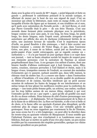 21 | E s s a i s u r l e s a p p a r i t i o n s e t o p u s c u l e s d i v e r s

dame avec la grâce et le succès de Mme Angot, « point bégueule et forte en
gueule », professant le catéchisme poissard et la morale cynique, et
affectant de mener par le bout du nez son nigaud de mari. C’est un
monsieur qui côtoie la littérature, mais reste en marge d’elle, car il est
incapable d’écrire dix lignes qui se tiennent, et son érudition est si sure,
qu’il parle avec ostentation du Paradis perdu — de lord Byron, et croit
que Pierre Corneille était le père — de son frère Thomas. C’est une
seconde dame formant plein contraste physique avec la précédente,
longue comme un jour sans pain, le cou long, les bras longs, les pieds
longs, les dents longues, mais l’esprit court, péronnelle arrogante et
autoritaire qui affiche des airs de duchesse évidemment hérités de sa
mère, une ancienne laveuse de vaisselle. C’est le majestueux époux
d’icelle, un grand flandrin à tête simiesque, « laid à faire avorter une
femme vraiment », comme dit Victor Hugo, et que, dans l’ancienne
Grèce, son père, à cause de sa hideur, aurait jeté au barathrum; un
gratte-papier d’une vanité extravagante, qui se regarde comme un «
surhomme », — il a lu par hasard un jour quelque chose à ce sujet dans
son journal, — tant sa haute situation sociale lui inspire de respect pour
son éminente personne; c’est la caricature de Narcisse se mirant
perpétuellement dans l’eau. A ces groupes s’en mêlent d’autres, dont une
bizarre famille d’albinos renfermant sept à huit femmes, mère, filles,
tantes, cousines, oiseuses perruches à l’œil blafard et éteint, mais à la
langue vivace, trompettes sonores de l’endroit, au courant des moindres
événements qui s’y passent, sachant aussitôt que, dans telle maison, la
chienne vient de mettre bas. Il y a encore une dame « dans l’instruction
», officier d’Académie, s’il vous plaît, en sa double qualité de professeur
de littérature et de cuisine, bas-bleu intolérant qui ne perd aucune
occasion de redresser les fautes de langage de ses interlocuteurs et en
même temps de leur glisser les meilleures recettes pour la confection du
potage; — une toute petite femme grêle, un schéma, une ombre, vacillant
sur les trop faibles assises de ses menus tibias, répétant à qui veut
l'entendre qu’elle est un « pur esprit », quoi qu’elle ait gratifié son mari
de dix ou douze enfants. Nous laissons de côté d'autres personnages non
moins plaisants — et déplaisants. Tel est l’épanouissement de la flore et
de la faune de ce délicieux ilot. La flore est bariolée, si elle n’est ni belle ni
de choix, et la faune offre un spectacle d'autant plus désopilant, qu’elle
renferme plus de singes que d’aigles. C’est une véritable galerie de
grotesques. Nous ne nous rappelons pas exactement la fin de l'histoire,
que nous avons lue il y a très longtemps ; on peut aller la chercher dans
les trente-cinq ou quarante volumes de Maupassant. Il nous semble que
l’infortuné Parisien, que rien n'enchainait à ce Landerneau assez peu
folichon, finit par se mettre en quête d'une rive plus riante, un peu moins
troublée par les coassements des stupides grenouilles, quoique ces vilains
animaux grouillent un peu partout.

 