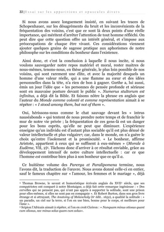 22 | E s s a i s u r l e s a p p a r i t i o n s e t o p u s c u l e s d i v e r s

Si nous avons assez longuement insisté, en suivant les traces de
Schopenhauer, sur les désagréments du bruit et les inconvénients de la
fréquentation des voisins, c'est que ce sont là deux points d'une réelle
importance, qui méritent d’arrêter l'attention de tout homme réfléchi. On
peut dire que cette question offre un intérêt général, et s'impose aux
préoccupations de chaque être vivant. Ces considérations viennent
ajouter quelques grains de sagesse pratique aux aphorismes de notre
philosophe sur les conditions du bonheur dans l'existence.
Ainsi donc, et c’est la conclusion à laquelle il nous incite, si nous
voulons sauvegarder notre repos matériel et moral, rester maitres de
nous-mêmes, tenons-nous, en thèse générale, le plus loin possible de nos
voisins, qui sont rarement une élite, et avec la majorité desquels un
homme d'une valeur réelle, qui a une flamme au cœur et des idées
personnelles dans la tête, n'a rien de bon à gagner. Gœthe a, lui aussi,
émis un jour l’idée que « les personnes de pensée profonde et sérieuse
sont en mauvaise posture devant le public ». Numerus stultorum est
infinitus, a déjà dit la Bible. Et faisons nôtre la phrase en anglais que
l’auteur du Monde comme volonté et comme représentation aimait à se
répéter : « I stood among them, but not of them ».
Oui, hérissons-nous comme le chat sauvage devant les « intrus
nauséabonds » qui tentent de nous prendre notre temps et de franchir le
mur de notre vie privée ; la fréquentation de ces gens-là est un danger
pour les bons esprits, qu’elle ne peut que diminuer. L’expérience
enseigne qu'un individu est d’autant plus sociable qu'il est plus dénué de
valeur intellectuelle et plus vulgaire4; car, dans le monde, on n’a guère le
choix qu’entre l’isolement et la promiscuité. « Le bonheur, affirme
Aristote, appartient à ceux qui se suffisent à eux-mêmes » (Morale à
Eudème, VII, 2)5. Tâchons donc d’arriver à ce résultat enviable, grâce au
développement intensif de notre culture intellectuelle : car ce que
l’homme est contribue bien plus à son bonheur que ce qu’il a.
Ce huitième volume des Parerga et Paralipomena termine, nous
l’avons dit, la traduction de l’œuvre. Nous avons donné celle-ci en entier,
sauf le fameux chapitre sur « l’amour, les femmes et le mariage », déjà
Thomas Browne, le savant et humoristique écrivain anglais du XVIIe siècle, que ses
compatriotes ont comparé à notre Montaigne, a déjà fait cette remarque ingénieuse : « Des
cervelles qui ne pensent pas, qui n'ont pas appris à supporter la solitude, sont une prison
pour elles-mêmes, si elles ne sont pas en compagnie ». Et Robert Burton, dans son gros livre
étrange et si attrayant, The Anatomy of Melancholy (6e édit.. 1652), a qualiiié la solitude : «
un paradis, un ciel sur la terre, si l'on en use bien, bonne pour le corps, et meilleure pour
l'âme ».
5 Scipion l’Africain aimait à répéter, si l’on en croit Cicéron : « Nunquam minus otiosus quant
cum oliosus, nec minus solus quam cum solus».
4

 