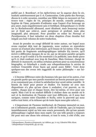 23 | E s s a i s u r l e s a p p a r i t i o n s e t o p u s c u l e s d i v e r s

publié par J. Bourdeau6, et les Aphorismes sur la sagesse dans la vie,
traduits antérieurement par J.-A. Cantacuzène. Cette partie des Parerga,
disons-le à cette occasion, constitue une Bible laïque en raccourci où l'on
trouve tout : règles de vie, principes de morale, conseils pratiques,
hygiène de l’âme, présentés d’ordinaire sous l’aspect d'un breuvage un
peu amer, mais singulièrement sain et fortifiant. Schopenhauer s'y révèle
un La Rochefoucauld allemand, aussi désabusé, mais beaucoup moins
sec et froid que celui-ci, aussi perspicace et profond, mais plus
imaginatif, plus attrayant. Pour posséder en entier les Parerga et
Paralipomena, il faut rattacher ces deux chapitres d’une étendue fort
inégale aux huit volumes de notre traduction.
Avant de prendre un congé définitif de notre auteur, sur lequel nous
avons exprimé déjà tant de jugements, nous voulons en reproduire
encore un d'autant plus intéressant, qu'il émane de lui-même. Cette page
fait partie de fragments autobiographiques intitulés Είς έαυτον, qu’il
écrivit à différentes époques de sa vie, qui ne devaient paraître qu’après
sa mort, et qu’il voulut à la fin soustraire à la publicité, sans doute parce
qu’il s'y était confessé avec trop de franchise. Mais Gwinner, chargé de
détruire le manuscrit, en utilisa certaines portions pour sa consciencieuse
biographie, et Grisebach a rendu aux schopenhaueriens le service de
restituer l'ensemble d’une façon qui parait assez fidèle7. Voici donc
quelques-uns des aveux très suggestifs de notre philosophe « sur luimême » :
« L’énorme différence entre des hommes tels que moi et les autres, c'est
en grande partie que mes pareils ressentent un besoin pressant que ceuxci ne connaissent pas, et dont la satisfaction leur serait même nuisible : le
besoin du loisir pour penser et étudier. Un homme né avec mes
dispositions n’a plus qu’une chose à souhaiter; c’est pouvoir, sa vie
entière, chaque jour et chaque heure, être lui-même, et vivre pour son
esprit. Mais c'est là un souhait difficile à réaliser dans un monde où le
sort et la destination de l’homme sont tout différents, où il nous faut
naviguer, comme entre Charybde et Scylla, entre la pauvreté qui nous
enlève tout loisir, et la richesse qui de toute façon nous gâte celui-ci...
« L’importance de l’homme intellectuel, de l’homme immortel en moi,
est si infiniment grande, comparée à celle de l’individu, que j’ai toujours
immédiatement rejeté au loin mes soucis personnels, dès qu’une pensée
philosophique s’agitait dans mon esprit. Car une telle pensée a toujours
été pour moi une chose très sérieuse, et tout le reste, à côté d’elle, une
6
7

Schopenhauer, Pensées et fragments, 24e édition, pp. 71-115. Librairie Félix Alcan.
Schopenhauer’s Gespräche, pp. 97-123.

 