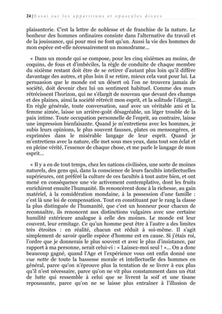 24 | E s s a i s u r l e s a p p a r i t i o n s e t o p u s c u l e s d i v e r s

plaisanterie. C’est la lettre de noblesse et de franchise de la nature. Le
bonheur des hommes ordinaires consiste dans l'alternative du travail et
de la jouissance, qui pour moi ne font qu’un. Aussi la vie des hommes de
mon espèce est-elle nécessairement un monodrame...
« Dans un monde qui se compose, pour les cinq sixièmes au moins, de
coquins, de fous et d’imbéciles, la règle de conduite de chaque membre
du sixième restant doit être de se retirer d’autant plus loin qu’il diffère
davantage des autres, et plus loin il se retire, mieux cela vaut pour lui. La
persuasion que le monde est un désert où l’on ne trouvera jamais de
société, doit devenir chez lui un sentiment habituel. Comme des murs
rétrécissent l’horizon, qui ne s'élargit de nouveau que devant des champs
et des plaines, ainsi la société rétrécit mon esprit, et la solitude l’élargit...
En règle générale, toute conversation, sauf avec un véritable ami et la
femme aimée, laisse un arrière-goût désagréable, un léger trouble de la
paix intime. Toute occupation personnelle de l'esprit, au contraire, laisse
une impression bienfaisante. Quand je m’entretiens avec les hommes, je
subis leurs opinions, le plus souvent fausses, plates ou mensongères, et
exprimées dans le misérable langage de leur esprit. Quand je
m’entretiens avec la nature, elle met sous mes yeux, dans tout son éclat et
en pleine vérité, l’essence de chaque chose, et me parle le langage de mon
esprit...
« Il y a eu de tout temps, chez les nations civilisées, une sorte de moines
naturels, des gens qui, dans la conscience de leurs facultés intellectuelles
supérieures, ont préféré la culture de ces facultés à tout autre bien, et ont
mené en conséquence une vie activement contemplative, dont les fruits
enrichirent ensuite l’humanité. Ils renoncèrent donc à la richesse, au gain
matériel, à la considération mondaine, à la possession d’une famille :
c’est là une loi de compensation. Tout en constituant par le rang la classe
la plus distinguée de l’humanité, que c’est un honneur pour chacun de
reconnaître, ils renoncent aux distinctions vulgaires avec une certaine
humilité extérieure analogue à celle des moines. Le monde est leur
couvent, leur ermitage. Ce qu’un homme peut être à l'autre a des limites
très étroites : en réalité, chacun est réduit à soi-même. Il s’agit
simplement de savoir quelle espèce d’homme est en cause. Si j’étais roi,
l’ordre que je donnerais le plus souvent et avec le plus d’insistance, par
rapport à ma personne, serait celui-ci : « Laissez-moi seul ! »... On a donc
beaucoup gagné, quand l'Age et l’expérience vous ont enfin donné une
vue nette de toute la bassesse morale et intellectuelle des hommes en
général, parce qu'on n’éprouve plus la tentation de se livrer à eux plus
qu’il n'est nécessaire, parce qu'on ne vit plus constamment dans un état
de lutte qui ressemble à celui que se livrent la soif et une tisane
repoussante, parce qu’on ne se laisse plus entraîner à l’illusion de

 