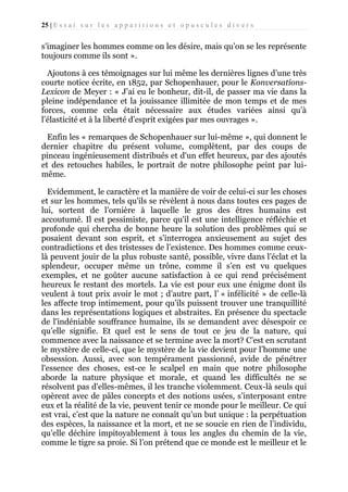 25 | E s s a i s u r l e s a p p a r i t i o n s e t o p u s c u l e s d i v e r s

s'imaginer les hommes comme on les désire, mais qu’on se les représente
toujours comme ils sont ».
Ajoutons à ces témoignages sur lui même les dernières lignes d’une très
courte notice écrite, en 1852, par Schopenhauer, pour le KonversationsLexicon de Meyer : « J'ai eu le bonheur, dit-il, de passer ma vie dans la
pleine indépendance et la jouissance illimitée de mon temps et de mes
forces, comme cela était nécessaire aux études variées ainsi qu’à
l’élasticité et à la liberté d’esprit exigées par mes ouvrages ».
Enfin les « remarques de Schopenhauer sur lui-même », qui donnent le
dernier chapitre du présent volume, complètent, par des coups de
pinceau ingénieusement distribués et d'un effet heureux, par des ajoutés
et des retouches habiles, le portrait de notre philosophe peint par luimême.
Evidemment, le caractère et la manière de voir de celui-ci sur les choses
et sur les hommes, tels qu'ils se révèlent à nous dans toutes ces pages de
lui, sortent de l’ornière à laquelle le gros des êtres humains est
accoutumé. Il est pessimiste, parce qu'il est une intelligence réfléchie et
profonde qui chercha de bonne heure la solution des problèmes qui se
posaient devant son esprit, et s’interrogea anxieusement au sujet des
contradictions et des tristesses de l’existence. Des hommes comme ceuxlà peuvent jouir de la plus robuste santé, possible, vivre dans l’éclat et la
splendeur, occuper même un trône, comme il s’en est vu quelques
exemples, et ne goûter aucune satisfaction à ce qui rend précisément
heureux le restant des mortels. La vie est pour eux une énigme dont ils
veulent à tout prix avoir le mot ; d’autre part, l’ « infélicité » de celle-là
les affecte trop intimement, pour qu'ils puissent trouver une tranquillité
dans les représentations logiques et abstraites. En présence du spectacle
de l'indéniable souffrance humaine, ils se demandent avec désespoir ce
qu’elle signifie. Et quel est le sens de tout ce jeu de la nature, qui
commence avec la naissance et se termine avec la mort? C’est en scrutant
le mystère de celle-ci, que le mystère de la vie devient pour l’homme une
obsession. Aussi, avec son tempérament passionné, avide de pénétrer
l'essence des choses, est-ce le scalpel en main que notre philosophe
aborde la nature physique et morale, et quand les difficultés ne se
résolvent pas d'elles-mêmes, il les tranche violemment. Ceux-là seuls qui
opèrent avec de pâles concepts et des notions usées, s’interposant entre
eux et la réalité de la vie, peuvent tenir ce monde pour le meilleur. Ce qui
est vrai, c’est que la nature ne connaît qu’un but unique : la perpétuation
des espèces, la naissance et la mort, et ne se soucie en rien de l’individu,
qu’elle déchire impitoyablement à tous les angles du chemin de la vie,
comme le tigre sa proie. Si l’on prétend que ce monde est le meilleur et le

 