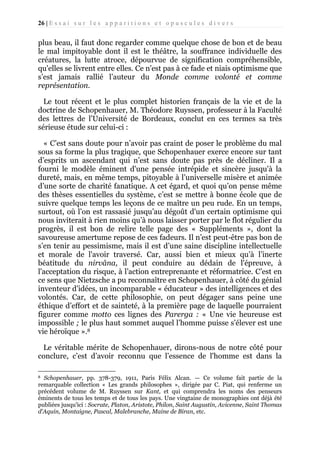 26 | E s s a i s u r l e s a p p a r i t i o n s e t o p u s c u l e s d i v e r s

plus beau, il faut donc regarder comme quelque chose de bon et de beau
le mal impitoyable dont il est le théâtre, la souffrance individuelle des
créatures, la lutte atroce, dépourvue de signification compréhensible,
qu'elles se livrent entre elles. Ce n’est pas à ce fade et niais optimisme que
s’est jamais rallié l’auteur du Monde comme volonté et comme
représentation.
Le tout récent et le plus complet historien français de la vie et de la
doctrine de Schopenhauer, M. Théodore Ruyssen, professeur à la Faculté
des lettres de l’Université de Bordeaux, conclut en ces termes sa très
sérieuse étude sur celui-ci :
« C’est sans doute pour n’avoir pas craint de poser le problème du mal
sous sa forme la plus tragique, que Schopenhauer exerce encore sur tant
d’esprits un ascendant qui n’est sans doute pas près de décliner. Il a
fourni le modèle éminent d'une pensée intrépide et sincère jusqu'à la
dureté, mais, en même temps, pitoyable à l’universelle misère et animée
d’une sorte de charité fanatique. A cet égard, et quoi qu’on pense même
des thèses essentielles du système, c’est se mettre à bonne école que de
suivre quelque temps les leçons de ce maître un peu rude. En un temps,
surtout, où l’on est rassasié jusqu’au dégoût d'un certain optimisme qui
nous inviterait à rien moins qu’à nous laisser porter par le flot régulier du
progrès, il est bon de relire telle page des « Suppléments », dont la
savoureuse amertume repose de ces fadeurs. Il n’est peut-être pas bon de
s’en tenir au pessimisme, mais il est d’une saine discipline intellectuelle
et morale de l'avoir traversé. Car, aussi bien et mieux qu’à l’inerte
béatitude du nirvâna, il peut conduire au dédain de l'épreuve, à
l'acceptation du risque, à l’action entreprenante et réformatrice. C’est en
ce sens que Nietzsche a pu reconnaître en Schopenhauer, à côté du génial
inventeur d’idées, un incomparable « éducateur » des intelligences et des
volontés. Car, de cette philosophie, on peut dégager sans peine une
éthique d’effort et de sainteté, à la première page de laquelle pourraient
figurer comme motto ces lignes des Parerga : « Une vie heureuse est
impossible ; le plus haut sommet auquel l’homme puisse s’élever est une
vie héroïque ».8
Le véritable mérite de Schopenhauer, dirons-nous de notre côté pour
conclure, c’est d’avoir reconnu que l’essence de l'homme est dans la
Schopenhauer, pp. 378-379, 1911, Paris Félix Alcan. — Ce volume fait partie de la
remarquable collection « Les grands philosophes », dirigée par C. Piat, qui renferme un
précédent volume de M. Ruyssen sur Kant, et qui comprendra les noms des penseurs
éminents de tous les temps et de tous les pays. Une vingtaine de monographies ont déjà été
publiées jusqu'ici : Socrate, Platon, Aristote, Philon, Saint Augustin, Avicenne, Saint Thomas
d'Aquin, Montaigne, Pascal, Malebranche, Maine de Biran, etc.
8

 