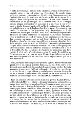 27 | E s s a i s u r l e s a p p a r i t i o n s e t o p u s c u l e s d i v e r s

volonté, d’avoir assigné comme tâche à la métaphysique de retrouver par
analogie, dans ce qui est donné par l’expérience, le monde donné
seulement comme représentation, d’avoir placé l’épanouissement de
l'individualité dans le sentiment de la sympathie, et le noyau de la
religion dans l'abnégation de soi-même. Il est ainsi devenu le
réformateur de la psychologie, de la métaphysique et de l’éthique.
Comme chaque constructeur de systèmes, il a emprunté à son propre
fonds et à celui de ses devanciers. Ce qu’il a tiré uniquement de lui-même
est probablement la partie la plus solide de son œuvre. Son caractère trop
absolu l’a entraîné à des jugements trop dogmatiques et à des
affirmations parfois peu justifiées. Aussi est-il advenu que la postérité a
dû réviser un certain nombre de ses doctrines, mais presque chacune de
celles-ci renferme un fond de vérité. Il s'est déchaîné avec la violence
d’un ouragan renversant tout ce qui faisait obstacle à son passage,
détruisant plus d’une demeure tranquille qui se croyait à jamais à l’abri
de la tempête, mais purifiant en définitive l’atmosphère philosophique
chargée d’une infinité de miasmes malsains. Ses idées se sont précipitées
à travers le monde comme un torrent intellectuel portant au loin la vie et
la fécondité. Par lui, la science de l'homme est redevenue une force
vivante. Il n’est guère d’esprit sérieux, avide de scruter le problème de
l’existence, qui, de nos jours, ait pu se dérober à son influence et ne soit
plus ou moins pénétré de ses vues, sans même toujours savoir qu'il est le
père de celles-ci.
Voilà, quelques-unes des pensées que nous agitions dans notre cerveau,
quand, il y a un certain nombre d'années, par une belle soirée d’été
finissant, alors que le soleil se couchait lentement dans les flots du Mein,
nous nous tenions, dans l'allée de châtaigniers à gauche du cimetière de
Francfort, devant la large table de granit belge noir, entourée d’une grille
en fer et bordée d’immortelles, sur laquelle on lit, sans aucune autre
mention, les deux simples mots : ARTHUR SCHOPENHAUER.
Tous les amis des arts connaissent la célèbre gravure d'Albert Durer, «
Le Chevalier, la Mort et le Diable ». Un guerrier armé de toutes pièces, sa
longue lance sur l’épaule, enveloppé hermétiquement dans son armure,
les lèvres serrées et le regard droit et dur, porté par un noble cheval et
accompagné de son beau chien fidèle, traverse la gorge d’une montagne,
un lieu sauvage et sinistre. A sa droite, la Mort, également à cheval, lui
présente railleusement son sablier; par derrière, un démon grotesque et
horrible étend vers lui avidement sa griffe ; à ses pieds gît un crâne
humain et rampe un saurien fantastique. Le chevalier ne bronche point,
et a même l'air de ricaner. Sûr de lui-même, fort de sa conscience, il
poursuit inflexiblement sa route. Où le mènera-t-elle? Au triomphe ou à
la ruine? Peu importe. En tout cas, ni la Mort ni le Diable ne sont

 
