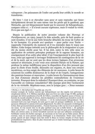 28 | E s s a i s u r l e s a p p a r i t i o n s e t o p u s c u l e s d i v e r s

vainqueurs ; les puissances de l’enfer ont perdu leur crédit; le monde se
transforme.
Eh bien ! c’est à ce chevalier sans peur et sans reproche, qui fonce
intrépidement devant lui sans même voir les périls qui le guettent, que
Nietzsche, qui est fréquemment hanté par le souvenir de Schopenhauer,
compare celui-ci : « Il n'avait aucune espérance, mais il voulait la vérité.
Il n’a pas son égal »9.
Depuis la publication de notre premier volume des Parerga et
Paralipomcna, en 1905, jusqu’à la date actuelle, près de huit années se
sont écoulées. C’est là une forte branche détachée du tronc de l’arbre de
la vie humaine. Ce grande ævi spatium — pour parler avec Tacite —
rapproche l’interprète du moment où il ira rejoindre dans le repos son
Maître. Cette longue intimité avec le philosophe de la résignation n’a pas
été du moins stérile pour lui. Il lui doit, outre la très utile mise en
application de certains préceptes pratiques de la sagesse humaine, un
enseignement d’un ordre plus idéal. C’est l’enseignement le plus haut de
tous, celui qui apprend à envisager froidement les contingences de la vie
et de la mort, qui ne sont que les deux termes logiques d’un processus
naturel et nécessaire, à voir venir avec sérénité l’heure où la Nature, qui
professe la même indifférence pour la disparition d’un être pensant que
pour la chute d’une feuille, dissoudra ses organes, et, dans son creuset
mystérieux, en fera surgir des éléments de vie nouveaux. A cette heure-là
cesseront les conflits douloureux de la chair et de l’esprit, l’antagonisme
des passions bonnes et mauvaises ; à cette heure-là s’harmoniseront dans
un état d’ataraxie absolue les pénibles contradictions de l’existence
terrestre. Pourquoi donc la redouter? Pourquoi donc, au contraire, ne pas
l’accueillir en visiteuse consolatrice? Elle marque peut-être l'avènement
de la vie véritable. Répétons-nous, avec le lyrique grec : « Nous sommes
Werke, t. I : Die Geburt der Tragödie, pp. 175-176.
Comme exemple de l'action exercée par Schopenhauer sur des esprits non prévenus et
simplement lettrés. P.-J. Möbius reproduit, dans son livre sur celui-ci (pp. 87-88), quelques
passages des lettres posthumes d'un M. de Villers, conseiller de légation saxon à Vienne, un
homme du monde aimable et sérieux, dont la réputation n’a d ailleurs pas franchi le cercle de
ses relations habituelles. Voici ces citations : « Je lis exclusivement Schopenhauer. On a
rarement écrit avec tant d’esprit, de sorte que le sujet est presque indifférent. Je veux dire
qu'aucun Allemand n’a jamais écrit aussi élégamment. Sa colère est amusante et distinguée à
la fois, bien qu'excessivement grossière... J'aurais beaucoup à dire sur lui et sur le plaisir qu'il
me cause. Je n'ai encore rien vu de plus spirituel sous une si belle forme ». Et quelques
années plus tard : « Je ne partage pas l'enthousiasme de tant de gens pour Schopenhauer.
Mais son sérieux amer, sa sévère honnêteté exercent sur moi une influence aromatique et
fortifiante comme des herbes sauvages. Je reconnais en lui l'ami qui ne flatte jamais, blesse
souvent, mais ne nous permet jamais d'échapper à sa domination. Notre cœur entier se
prend, quand cet âpre critique nous fait sentir le Beau en termes simples et d'une façon
profondément impressive. Rien de plus émouvant que ce tendre hommage émanant d'une
bouche si amère ».
9

 